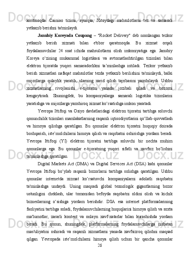 kiritmoqda.   Cainiao   tizimi,   ayniqsa,   Xitoydagi   mahsulotlarni   tez   va   samarali
yetkazib berishni ta'minlaydi.
Janubiy   Koreyada   Coupang   –   "Rocket   Delivery"   deb   nomlangan   tezkor
yetkazib   berish   xizmati   bilan   e'tibor   qaratmoqda.   Bu   xizmat   orqali
foydalanuvchilar   24   soat   ichida   mahsulotlarni   olish   imkoniyatiga   ega.   Janubiy
Koreya   o‘zining   mukammal   logistikasi   va   avtomatlashtirilgan   tizimlari   bilan
elektron   tijoratda   yuqori   samaradorlikni   ta’minlashga   intiladi.   Tezkor   yetkazib
berish   xizmatlari   nafaqat   mahsulotlar   tezda   yetkazib   berilishini   ta'minlaydi,   balki
mijozlarga   qulaylik   yaratib,   ularning   xarid   qilish   tajribasini   yaxshilaydi.   Ushbu
xizmatlarning   rivojlanishi   e-tijoratni   yanada   jozibali   qiladi   va   bozorni
kengaytiradi.   Shuningdek,   bu   kompaniyalarga   samarali   logistika   tizimlarini
yaratishga va mijozlarga yaxshiroq xizmat ko‘rsatishga imkon yaratadi.
Yevropa  Ittifoqi   va  Osiyo   davlatlaridagi   elektron   tijoratni   tartibga   soluvchi
qonunchilik tizimlari mamlakatlarning raqamli iqtisodiyotlarini qo‘llab-quvvatlash
va   himoya   qilishga   qaratilgan.   Bu   qonunlar   elektron   tijoratni   huquqiy   doirada
boshqarish, iste’molchilarni himoya qilish va raqobatni oshirishga yordam beradi.
Yevropa   Ittifoqi   (YI)   elektron   tijoratni   tartibga   soluvchi   bir   nechta   muhim
qonunlarga   ega.   Bu   qonunlar   e-tijoratning   yuqori   sifatli   va   xavfsiz   bo‘lishini
ta'minlashga qaratilgan.
Digital   Markets   Act   (DMA)   va   Digital   Services   Act   (DSA)   kabi   qonunlar
Yevropa   Ittifoqi   bo‘ylab   raqamli   bozorlarni   tartibga   solishga   qaratilgan.   Ushbu
qonunlar   internetda   xizmat   ko‘rsatuvchi   kompaniyalarni   adolatli   raqobatni
ta'minlashga   undaydi.   Uning   maqsadi   global   texnologik   gigantlarning   bozor
ustunligini   cheklash,   ular   tomonidan   befoyda   raqobatni   oldini   olish   va   kichik
bizneslarning   o‘sishiga   yordam   berishdir.   DSA   esa   internet   platformalarining
faoliyatini tartibga soladi, foydalanuvchilarning huquqlarini himoya qilish va soxta
ma'lumotlar,   zararli   kontent   va   onlayn   xavf-xatarlar   bilan   kurashishda   yordam
beradi.   Bu   qonun,   shuningdek,   platformalarning   foydalanuvchilarga   nisbatan
mas'uliyatini   oshiradi   va   raqamli   xizmatlarni   yanada   xavfsizroq   qilishni   maqsad
qilgan.   Yevropada   iste’molchilarni   himoya   qilish   uchun   bir   qancha   qonunlar
26 