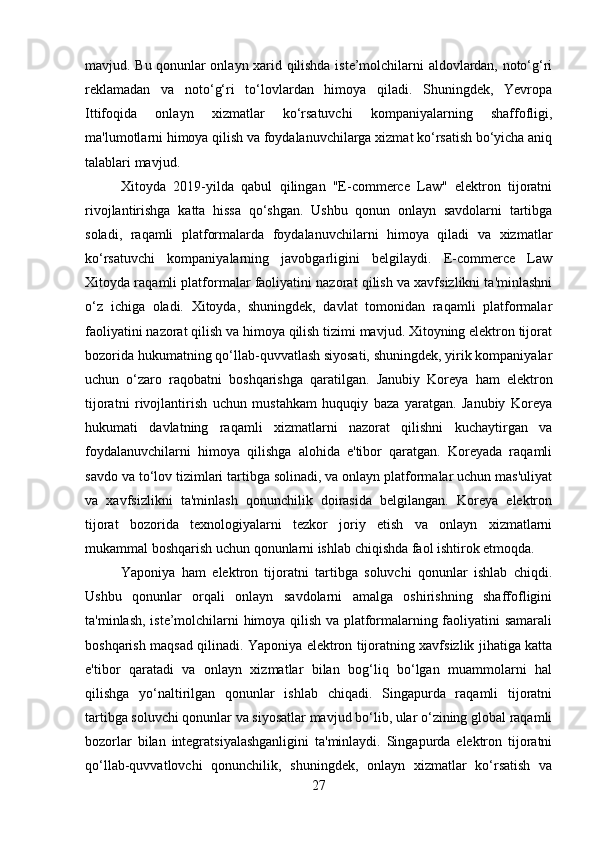 mavjud. Bu qonunlar onlayn xarid qilishda iste’molchilarni aldovlardan, noto‘g‘ri
reklamadan   va   noto‘g‘ri   to‘lovlardan   himoya   qiladi.   Shuningdek,   Yevropa
Ittifoqida   onlayn   xizmatlar   ko‘rsatuvchi   kompaniyalarning   shaffofligi,
ma'lumotlarni himoya qilish va foydalanuvchilarga xizmat ko‘rsatish bo‘yicha aniq
talablari mavjud.
Xitoyda   2019-yilda   qabul   qilingan   "E-commerce   Law"   elektron   tijoratni
rivojlantirishga   katta   hissa   qo‘shgan.   Ushbu   qonun   onlayn   savdolarni   tartibga
soladi,   raqamli   platformalarda   foydalanuvchilarni   himoya   qiladi   va   xizmatlar
ko‘rsatuvchi   kompaniyalarning   javobgarligini   belgilaydi.   E-commerce   Law
Xitoyda raqamli platformalar faoliyatini nazorat qilish va xavfsizlikni ta'minlashni
o‘z   ichiga   oladi.   Xitoyda,   shuningdek,   davlat   tomonidan   raqamli   platformalar
faoliyatini nazorat qilish va himoya qilish tizimi mavjud. Xitoyning elektron tijorat
bozorida hukumatning qo‘llab-quvvatlash siyosati, shuningdek, yirik kompaniyalar
uchun   o‘zaro   raqobatni   boshqarishga   qaratilgan.   Janubiy   Koreya   ham   elektron
tijoratni   rivojlantirish   uchun   mustahkam   huquqiy   baza   yaratgan.   Janubiy   Koreya
hukumati   davlatning   raqamli   xizmatlarni   nazorat   qilishni   kuchaytirgan   va
foydalanuvchilarni   himoya   qilishga   alohida   e'tibor   qaratgan.   Koreyada   raqamli
savdo va to‘lov tizimlari tartibga solinadi, va onlayn platformalar uchun mas'uliyat
va   xavfsizlikni   ta'minlash   qonunchilik   doirasida   belgilangan.   Koreya   elektron
tijorat   bozorida   texnologiyalarni   tezkor   joriy   etish   va   onlayn   xizmatlarni
mukammal boshqarish uchun qonunlarni ishlab chiqishda faol ishtirok etmoqda.
Yaponiya   ham   elektron   tijoratni   tartibga   soluvchi   qonunlar   ishlab   chiqdi.
Ushbu   qonunlar   orqali   onlayn   savdolarni   amalga   oshirishning   shaffofligini
ta'minlash, iste’molchilarni himoya qilish va platformalarning faoliyatini samarali
boshqarish maqsad qilinadi. Yaponiya elektron tijoratning xavfsizlik jihatiga katta
e'tibor   qaratadi   va   onlayn   xizmatlar   bilan   bog‘liq   bo‘lgan   muammolarni   hal
qilishga   yo‘naltirilgan   qonunlar   ishlab   chiqadi.   Singapurda   raqamli   tijoratni
tartibga soluvchi qonunlar va siyosatlar mavjud bo‘lib, ular o‘zining global raqamli
bozorlar   bilan   integratsiyalashganligini   ta'minlaydi.   Singapurda   elektron   tijoratni
qo‘llab-quvvatlovchi   qonunchilik,   shuningdek,   onlayn   xizmatlar   ko‘rsatish   va
27 