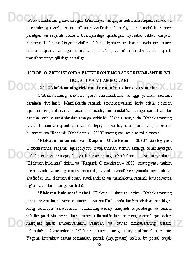 to‘lov tizimlarining xavfsizligini ta'minlaydi. Singapur hukumati raqamli savdo va
e-tijoratning   rivojlanishini   qo‘llab-quvvatlash   uchun   ilg‘or   qonunchilik   tizimini
yaratgan   va   raqamli   bozorni   boshqarishga   qaratilgan   siyosatlar   ishlab   chiqadi.
Yevropa Ittifoqi va Osiyo davlatlari elektron tijoratni tartibga soluvchi qonunlarni
ishlab   chiqish   va   amalga   oshirishda   faol   bo‘lib,   ular   o‘z   iqtisodiyotlarini   raqamli
transformatsiya qilishga qaratilgan. 
II-BOB. O‘ZBEKISTONDA ELEKTRON TIJORATNI RIVOJLANTIRISH
HOLATI VA MUAMMOLARI
2.1.   O‘zbekistonning elektron tijorat infratuzilmasi va yutuqlari
O‘zbekistonning   elektron   tijorat   infratuzilmasi   so‘nggi   yillarda   sezilarli
darajada   rivojlandi.   Mamlakatda   raqamli   texnologiyalarni   joriy   etish,   elektron
tijoratni   rivojlantirish   va   raqamli   iqtisodiyotni   mustahkamlashga   qaratilgan   bir
qancha   muhim   tashabbuslar   amalga   oshirildi.   Ushbu   jarayonda   O‘zbekistonning
davlat   tomonidan   qabul   qilingan   strategiyalar   va   loyihalar,   jumladan,   “Elektron
hukumat” va “Raqamli O‘zbekiston – 2030” strategiyasi muhim rol o‘ynaydi.
“Elektron   hukumat”   va   “Raqamli   O‘zbekiston   –   2030”   strategiyasi.
O‘zbekistonda   raqamli   iqtisodiyotni   rivojlantirish   uchun   amalga   oshirilayotgan
tashabbuslar   va   strategiyalar   yirik   o‘zgarishlarga   olib   kelmoqda.   Bu   jarayonlarda
“Elektron   hukumat”   tizimi   va   “Raqamli   O‘zbekiston   –   2030”  strategiyasi   muhim
o‘rin   tutadi.   Ularning   asosiy   maqsadi,   davlat   xizmatlarini   yanada   samarali   va
shaffof qilish, elektron tijoratni rivojlantirish va mamlakatni raqamli iqtisodiyotda
ilg‘or davlatlar qatoriga kiritishdir.
“Elektron   hukumat”   tizimi.   “Elektron   hukumat”   tizimi   O‘zbekistonning
davlat   xizmatlarini   yanada   samarali   va   shaffof   tarzda   taqdim   etishga   qaratilgan
keng   qamrovli   tashabbusdir.   Tizimning   asosiy   maqsadi   fuqarolarga   va   biznes
vakillariga   davlat   xizmatlarini   raqamli   formatda   taqdim   etish,   xizmatlarga   tezkor
murojaat   qilish   imkoniyatlarini   yaratish,   va   davlat   xizmatlarining   sifatini
oshirishdir.   O‘zbekistonda   “Elektron   hukumat”ning   asosiy   platformalaridan   biri
Yagona   interaktiv   davlat   xizmatlari   portali   (my.gov.uz)   bo‘lib,   bu   portal   orqali
28 
