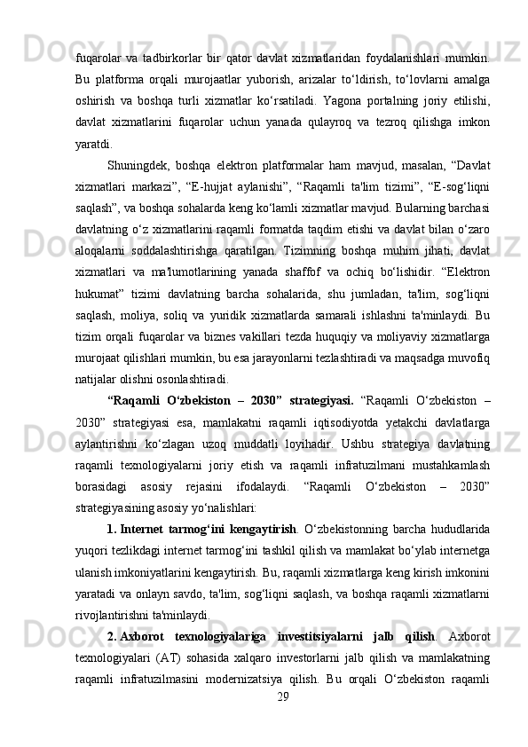 fuqarolar   va   tadbirkorlar   bir   qator   davlat   xizmatlaridan   foydalanishlari   mumkin.
Bu   platforma   orqali   murojaatlar   yuborish,   arizalar   to‘ldirish,   to‘lovlarni   amalga
oshirish   va   boshqa   turli   xizmatlar   ko‘rsatiladi.   Yagona   portalning   joriy   etilishi,
davlat   xizmatlarini   fuqarolar   uchun   yanada   qulayroq   va   tezroq   qilishga   imkon
yaratdi.
Shuningdek,   boshqa   elektron   platformalar   ham   mavjud,   masalan,   “Davlat
xizmatlari   markazi”,   “E-hujjat   aylanishi”,   “Raqamli   ta'lim   tizimi”,   “E-sog‘liqni
saqlash”, va boshqa sohalarda keng ko‘lamli xizmatlar mavjud. Bularning barchasi
davlatning o‘z  xizmatlarini  raqamli  formatda taqdim  etishi  va davlat  bilan o‘zaro
aloqalarni   soddalashtirishga   qaratilgan.   Tizimning   boshqa   muhim   jihati,   davlat
xizmatlari   va   ma'lumotlarining   yanada   shaffof   va   ochiq   bo‘lishidir.   “Elektron
hukumat”   tizimi   davlatning   barcha   sohalarida,   shu   jumladan,   ta'lim,   sog‘liqni
saqlash,   moliya,   soliq   va   yuridik   xizmatlarda   samarali   ishlashni   ta'minlaydi.   Bu
tizim orqali fuqarolar va biznes vakillari tezda huquqiy va moliyaviy xizmatlarga
murojaat qilishlari mumkin, bu esa jarayonlarni tezlashtiradi va maqsadga muvofiq
natijalar olishni osonlashtiradi.
“Raqamli   O‘zbekiston   –   2030”   strategiyasi.   “Raqamli   O‘zbekiston   –
2030”   strategiyasi   esa,   mamlakatni   raqamli   iqtisodiyotda   yetakchi   davlatlarga
aylantirishni   ko‘zlagan   uzoq   muddatli   loyihadir.   Ushbu   strategiya   davlatning
raqamli   texnologiyalarni   joriy   etish   va   raqamli   infratuzilmani   mustahkamlash
borasidagi   asosiy   rejasini   ifodalaydi.   “Raqamli   O‘zbekiston   –   2030”
strategiyasining asosiy yo‘nalishlari:
1. Internet   tarmog‘ini   kengaytirish .   O‘zbekistonning   barcha   hududlarida
yuqori tezlikdagi internet tarmog‘ini tashkil qilish va mamlakat bo‘ylab internetga
ulanish imkoniyatlarini kengaytirish. Bu, raqamli xizmatlarga keng kirish imkonini
yaratadi va onlayn savdo, ta'lim, sog‘liqni saqlash, va boshqa raqamli xizmatlarni
rivojlantirishni ta'minlaydi.
2. Axborot   texnologiyalariga   investitsiyalarni   jalb   qilish .   Axborot
texnologiyalari   (AT)   sohasida   xalqaro   investorlarni   jalb   qilish   va   mamlakatning
raqamli   infratuzilmasini   modernizatsiya   qilish.   Bu   orqali   O‘zbekiston   raqamli
29 