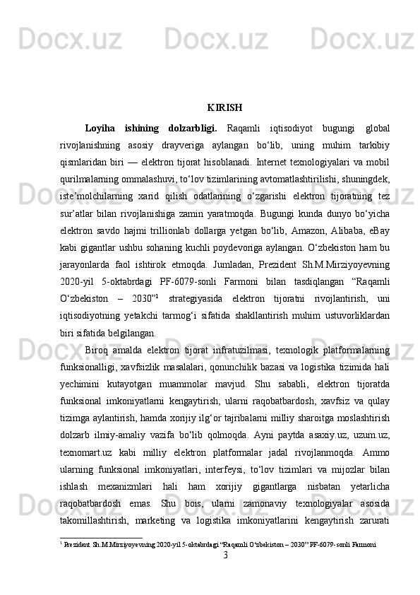 KIRISH
Loyiha   ishining   dolzarbligi .   Raqamli   iqtisodiyot   bugungi   global
rivojlanishning   asosiy   drayveriga   aylangan   bo‘lib,   uning   muhim   tarkibiy
qismlaridan   biri   —   elektron   tijorat   hisoblanadi.   Internet   texnologiyalari   va   mobil
qurilmalarning ommalashuvi, to‘lov tizimlarining avtomatlashtirilishi, shuningdek,
iste’molchilarning   xarid   qilish   odatlarining   o‘zgarishi   elektron   tijoratning   tez
sur’atlar   bilan   rivojlanishiga   zamin   yaratmoqda.   Bugungi   kunda   dunyo   bo‘yicha
elektron   savdo   hajmi   trillionlab   dollarga   yetgan   bo‘lib,   Amazon,   Alibaba,   eBay
kabi  gigantlar  ushbu sohaning  kuchli  poydevoriga aylangan.  O‘zbekiston ham  bu
jarayonlarda   faol   ishtirok   etmoqda.   Jumladan,   Prezident   Sh.M.Mirziyoyevning
2020-yil   5-oktabrdagi   PF-6079-sonli   Farmoni   bilan   tasdiqlangan   “Raqamli
O‘zbekiston   –   2030” 1
  strategiyasida   elektron   tijoratni   rivojlantirish,   uni
iqtisodiyotning   yetakchi   tarmog‘i   sifatida   shakllantirish   muhim   ustuvorliklardan
biri sifatida belgilangan.
Biroq   amalda   elektron   tijorat   infratuzilmasi,   texnologik   platformalarning
funksionalligi,   xavfsizlik   masalalari,  qonunchilik  bazasi  va  logistika   tizimida  hali
yechimini   kutayotgan   muammolar   mavjud.   Shu   sababli,   elektron   tijoratda
funksional   imkoniyatlarni   kengaytirish,   ularni   raqobatbardosh,   xavfsiz   va   qulay
tizimga aylantirish, hamda xorijiy ilg‘or tajribalarni milliy sharoitga moslashtirish
dolzarb   ilmiy-amaliy   vazifa   bo‘lib   qolmoqda.   Ayni   paytda   asaxiy.uz,   uzum.uz,
texnomart.uz   kabi   milliy   elektron   platformalar   jadal   rivojlanmoqda.   Ammo
ularning   funksional   imkoniyatlari,   interfeysi,   to‘lov   tizimlari   va   mijozlar   bilan
ishlash   mexanizmlari   hali   ham   xorijiy   gigantlarga   nisbatan   yetarlicha
raqobatbardosh   emas.   Shu   bois,   ularni   zamonaviy   texnologiyalar   asosida
takomillashtirish,   marketing   va   logistika   imkoniyatlarini   kengaytirish   zarurati
1
 Prezident Sh.M.Mirziyoyevning 2020-yil 5-oktabrdagi “Raqamli O‘zbekiston – 2030”   PF-6079-sonli Farmoni 
3 