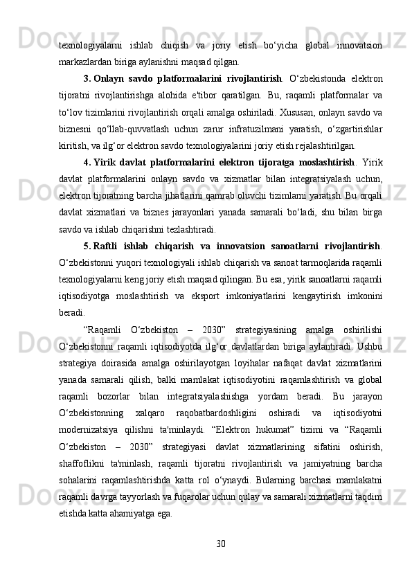 texnologiyalarni   ishlab   chiqish   va   joriy   etish   bo‘yicha   global   innovatsion
markazlardan biriga aylanishni maqsad qilgan.
3. Onlayn   savdo   platformalarini   rivojlantirish .   O‘zbekistonda   elektron
tijoratni   rivojlantirishga   alohida   e'tibor   qaratilgan.   Bu,   raqamli   platformalar   va
to‘lov tizimlarini rivojlantirish orqali amalga oshiriladi. Xususan, onlayn savdo va
biznesni   qo‘llab-quvvatlash   uchun   zarur   infratuzilmani   yaratish,   o‘zgartirishlar
kiritish, va ilg‘or elektron savdo texnologiyalarini joriy etish rejalashtirilgan.
4. Yirik   davlat   platformalarini   elektron   tijoratga   moslashtirish .   Yirik
davlat   platformalarini   onlayn   savdo   va   xizmatlar   bilan   integratsiyalash   uchun,
elektron tijoratning barcha jihatlarini qamrab oluvchi tizimlarni yaratish. Bu orqali
davlat   xizmatlari   va   biznes   jarayonlari   yanada   samarali   bo‘ladi,   shu   bilan   birga
savdo va ishlab chiqarishni tezlashtiradi.
5. Raftli   ishlab   chiqarish   va   innovatsion   sanoatlarni   rivojlantirish .
O‘zbekistonni yuqori texnologiyali ishlab chiqarish va sanoat tarmoqlarida raqamli
texnologiyalarni keng joriy etish maqsad qilingan. Bu esa, yirik sanoatlarni raqamli
iqtisodiyotga   moslashtirish   va   eksport   imkoniyatlarini   kengaytirish   imkonini
beradi.
“Raqamli   O‘zbekiston   –   2030”   strategiyasining   amalga   oshirilishi
O‘zbekistonni   raqamli   iqtisodiyotda   ilg‘or   davlatlardan   biriga   aylantiradi.   Ushbu
strategiya   doirasida   amalga   oshirilayotgan   loyihalar   nafaqat   davlat   xizmatlarini
yanada   samarali   qilish,   balki   mamlakat   iqtisodiyotini   raqamlashtirish   va   global
raqamli   bozorlar   bilan   integratsiyalashishga   yordam   beradi.   Bu   jarayon
O‘zbekistonning   xalqaro   raqobatbardoshligini   oshiradi   va   iqtisodiyotni
modernizatsiya   qilishni   ta'minlaydi.   “Elektron   hukumat”   tizimi   va   “Raqamli
O‘zbekiston   –   2030”   strategiyasi   davlat   xizmatlarining   sifatini   oshirish,
shaffoflikni   ta'minlash,   raqamli   tijoratni   rivojlantirish   va   jamiyatning   barcha
sohalarini   raqamlashtirishda   katta   rol   o‘ynaydi.   Bularning   barchasi   mamlakatni
raqamli davrga tayyorlash va fuqarolar uchun qulay va samarali xizmatlarni taqdim
etishda katta ahamiyatga ega.
30 