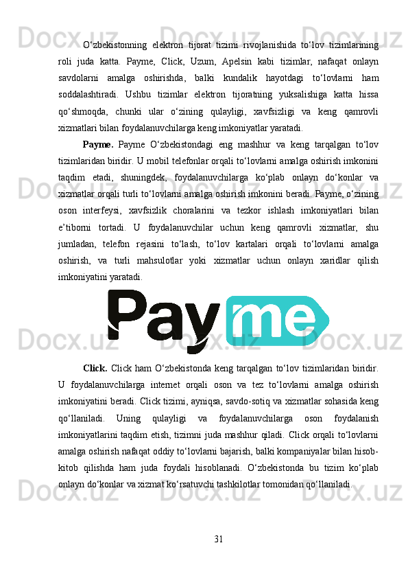 O‘zbekistonning   elektron   tijorat   tizimi   rivojlanishida   to‘lov   tizimlarining
roli   juda   katta.   Payme,   Click,   Uzum,   Apelsin   kabi   tizimlar,   nafaqat   onlayn
savdolarni   amalga   oshirishda,   balki   kundalik   hayotdagi   to‘lovlarni   ham
soddalashtiradi.   Ushbu   tizimlar   elektron   tijoratning   yuksalishiga   katta   hissa
qo‘shmoqda,   chunki   ular   o‘zining   qulayligi,   xavfsizligi   va   keng   qamrovli
xizmatlari bilan foydalanuvchilarga keng imkoniyatlar yaratadi.
Payme.   Payme   O‘zbekistondagi   eng   mashhur   va   keng   tarqalgan   to‘lov
tizimlaridan biridir. U mobil telefonlar orqali to‘lovlarni amalga oshirish imkonini
taqdim   etadi,   shuningdek,   foydalanuvchilarga   ko‘plab   onlayn   do‘konlar   va
xizmatlar orqali turli to‘lovlarni amalga oshirish imkonini beradi. Payme, o‘zining
oson   interfeysi,   xavfsizlik   choralarini   va   tezkor   ishlash   imkoniyatlari   bilan
e’tiborni   tortadi.   U   foydalanuvchilar   uchun   keng   qamrovli   xizmatlar,   shu
jumladan,   telefon   rejasini   to‘lash,   to‘lov   kartalari   orqali   to‘lovlarni   amalga
oshirish,   va   turli   mahsulotlar   yoki   xizmatlar   uchun   onlayn   xaridlar   qilish
imkoniyatini yaratadi.
Click.   Click   ham   O‘zbekistonda   keng   tarqalgan   to‘lov   tizimlaridan   biridir.
U   foydalanuvchilarga   internet   orqali   oson   va   tez   to‘lovlarni   amalga   oshirish
imkoniyatini beradi. Click tizimi, ayniqsa, savdo-sotiq va xizmatlar sohasida keng
qo‘llaniladi.   Uning   qulayligi   va   foydalanuvchilarga   oson   foydalanish
imkoniyatlarini taqdim etish, tizimni juda mashhur qiladi. Click orqali to‘lovlarni
amalga oshirish nafaqat oddiy to‘lovlarni bajarish, balki kompaniyalar bilan hisob-
kitob   qilishda   ham   juda   foydali   hisoblanadi.   O‘zbekistonda   bu   tizim   ko‘plab
onlayn do‘konlar va xizmat ko‘rsatuvchi tashkilotlar tomonidan qo‘llaniladi.
31 