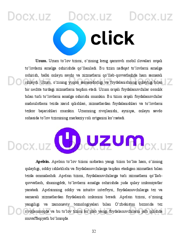 Uzum.   Uzum   to‘lov   tizimi,   o‘zining   keng   qamrovli   mobil   ilovalari   orqali
to‘lovlarni   amalga   oshirishda   qo‘llaniladi.   Bu   tizim   nafaqat   to‘lovlarni   amalga
oshirish,   balki   onlayn   savdo   va   xizmatlarni   qo‘llab-quvvatlashda   ham   samarali
ishlaydi.   Uzum,   o‘zining   yuqori   samaradorligi   va   foydalanishning   qulayligi   bilan
bir nechta turdagi xizmatlarni taqdim etadi. Uzum orqali foydalanuvchilar osonlik
bilan  turli   to‘lovlarni   amalga  oshirishi   mumkin.   Bu  tizim   orqali   foydalanuvchilar
mahsulotlarni   tezda   xarid   qilishlari,   xizmatlardan   foydalanishlari   va   to‘lovlarni
tezkor   bajarishlari   mumkin.   Uzumning   rivojlanishi,   ayniqsa,   onlayn   savdo
sohasida to‘lov tizimining markaziy roli ortganini ko‘rsatadi.
Apelsin.   Apelsin   to‘lov   tizimi   nisbatan   yangi   tizim   bo‘lsa   ham,   o‘zining
qulayligi, oddiy ishlatilishi va foydalanuvchilarga taqdim etadigan xizmatlari bilan
tezda   ommalashdi.   Apelsin   tizimi,   foydalanuvchilarga   turli   xizmatlarni   qo‘llab-
quvvatlash,   shuningdek,   to‘lovlarni   amalga   oshirishda   juda   qulay   imkoniyatlar
yaratadi.   Apelsinning   oddiy   va   intuitiv   interfeysi,   foydalanuvchilarga   tez   va
samarali   xizmatlardan   foydalanish   imkonini   beradi.   Apelsin   tizimi,   o‘zining
yangiligi   va   zamonaviy   texnologiyalari   bilan   O‘zbekiston   bozorida   tez
rivojlanmoqda   va   bu   to‘lov   tizimi   ko‘plab   yangi   foydalanuvchilarni   jalb   qilishda
muvaffaqiyatli bo‘lmoqda.
32 