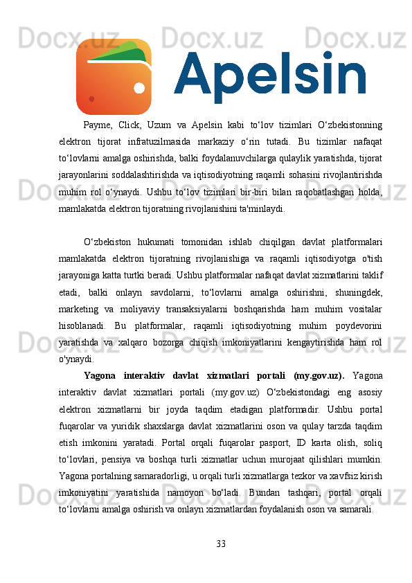 Payme,   Click,   Uzum   va   Apelsin   kabi   to‘lov   tizimlari   O‘zbekistonning
elektron   tijorat   infratuzilmasida   markaziy   o‘rin   tutadi.   Bu   tizimlar   nafaqat
to‘lovlarni amalga oshirishda, balki foydalanuvchilarga qulaylik yaratishda, tijorat
jarayonlarini soddalashtirishda va iqtisodiyotning raqamli sohasini rivojlantirishda
muhim   rol   o‘ynaydi.   Ushbu   to‘lov   tizimlari   bir-biri   bilan   raqobatlashgan   holda,
mamlakatda elektron tijoratning rivojlanishini ta'minlaydi.
O‘zbekiston   hukumati   tomonidan   ishlab   chiqilgan   davlat   platformalari
mamlakatda   elektron   tijoratning   rivojlanishiga   va   raqamli   iqtisodiyotga   o'tish
jarayoniga katta turtki beradi. Ushbu platformalar nafaqat davlat xizmatlarini taklif
etadi,   balki   onlayn   savdolarni,   to‘lovlarni   amalga   oshirishni,   shuningdek,
marketing   va   moliyaviy   transaksiyalarni   boshqarishda   ham   muhim   vositalar
hisoblanadi.   Bu   platformalar,   raqamli   iqtisodiyotning   muhim   poydevorini
yaratishda   va   xalqaro   bozorga   chiqish   imkoniyatlarini   kengaytirishda   ham   rol
o'ynaydi.
Yagona   interaktiv   davlat   xizmatlari   portali   (my.gov.uz).   Yagona
interaktiv   davlat   xizmatlari   portali   (my.gov.uz)   O‘zbekistondagi   eng   asosiy
elektron   xizmatlarni   bir   joyda   taqdim   etadigan   platformadir.   Ushbu   portal
fuqarolar   va   yuridik   shaxslarga   davlat   xizmatlarini   oson   va   qulay   tarzda   taqdim
etish   imkonini   yaratadi.   Portal   orqali   fuqarolar   pasport,   ID   karta   olish,   soliq
to‘lovlari,   pensiya   va   boshqa   turli   xizmatlar   uchun   murojaat   qilishlari   mumkin.
Yagona portalning samaradorligi, u orqali turli xizmatlarga tezkor va xavfsiz kirish
imkoniyatini   yaratishida   namoyon   bo‘ladi.   Bundan   tashqari,   portal   orqali
to‘lovlarni amalga oshirish va onlayn xizmatlardan foydalanish oson va samarali.
33 