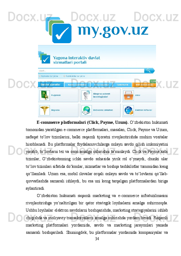 E-commerce platformalari (Click, Payme, Uzum).   O‘zbekiston hukumati
tomonidan yaratilgan e-commerce platformalari, masalan, Click, Payme va Uzum,
nafaqat   to‘lov   tizimlarini,   balki   raqamli   tijoratni   rivojlantirishda   muhim   vositalar
hisoblanadi. Bu platformalar foydalanuvchilarga onlayn savdo qilish imkoniyatini
yaratib, to‘lovlarni tez va oson amalga oshirishni ta'minlaydi. Click va Payme kabi
tizimlar,   O‘zbekistonning   ichki   savdo   sohasida   yirik   rol   o‘ynaydi,   chunki   ular
to‘lov tizimlari sifatida do‘konlar, xizmatlar va boshqa tashkilotlar tomonidan keng
qo‘llaniladi. Uzum esa,  mobil ilovalar orqali onlayn savdo va to‘lovlarni qo‘llab-
quvvatlashda   samarali   ishlaydi,   bu   esa   uni   keng   tarqalgan   platformalardan   biriga
aylantiradi.
O‘zbekiston   hukumati   raqamli   marketing   va   e-commerce   infratuzilmasini
rivojlantirishga   yo‘naltirilgan   bir   qator   strategik   loyihalarni   amalga   oshirmoqda.
Ushbu loyihalar elektron savdolarni boshqarishda, marketing strategiyalarini ishlab
chiqishda va moliyaviy transaksiyalarni amalga oshirishda yordam beradi. Raqamli
marketing   platformalari   yordamida,   savdo   va   marketing   jarayonlari   yanada
samarali   boshqariladi.   Shuningdek,   bu   platformalar   yordamida   kompaniyalar   va
34 