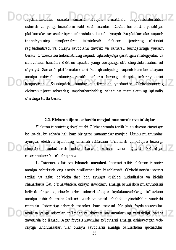foydalanuvchilar   orasida   samarali   aloqalar   o‘rnatilishi,   raqobatbardoshlikni
oshirish   va   yangi   bozorlarni   zabt   etish   mumkin.   Davlat   tomonidan   yaratilgan
platformalar samaradorligini oshirishda katta rol o‘ynaydi. Bu platformalar raqamli
iqtisodiyotning   rivojlanishini   ta'minlaydi,   elektron   tijoratning   o‘sishini
rag‘batlantiradi   va   onlayn   savdolarni   xavfsiz   va   samarali   boshqarishga   yordam
beradi. O‘zbekiston hukumatining raqamli iqtisodiyotga qaratilgan strategiyalari va
innovatsion   tizimlari   elektron   tijoratni   yangi   bosqichga   olib   chiqishda   muhim   rol
o‘ynaydi. Samarali platformalar mamlakat iqtisodiyotiga raqamli transformatsiyani
amalga   oshirish   imkonini   yaratib,   xalqaro   bozorga   chiqish   imkoniyatlarini
kengaytiradi.   Shuningdek,   bunday   platformalar   yordamida   O‘zbekistonning
elektron   tijorat   sohasidagi   raqobatbardoshligi   oshadi   va   mamlakatning   iqtisodiy
o‘sishiga turtki beradi.
2.2.   Elektron tijorat sohasida mavjud muammolar va to‘siqlar
Elektron tijoratning rivojlanishi O‘zbekistonda tezlik bilan davom etayotgan
bo‘lsa-da, bu sohada hali  ham bir qator muammolar mavjud. Ushbu muammolar,
ayniqsa,   elektron   tijoratning   samarali   ishlashini   ta'minlash   va   xalqaro   bozorga
chiqishni   osonlashtirish   uchun   bartaraf   etilishi   zarur.   Quyida   keltirilgan
muammolarni ko‘rib chiqamiz:
1.   Internet   sifati   va   ishonch   masalasi.   Internet   sifati   elektron   tijoratni
amalga   oshirishda   eng   asosiy   omillardan   biri   hisoblanadi.   O‘zbekistonda   internet
tezligi   va   sifati   bo‘yicha   farq   bor,   ayniqsa   qishloq   hududlarida   va   kichik
shaharlarda. Bu, o‘z navbatida, onlayn savdolarni amalga oshirishda muammolarni
keltirib   chiqaradi,   chunki   sekin   internet   aloqasi   foydalanuvchilarga   to‘lovlarni
amalga   oshirish,   mahsulotlarni   izlash   va   xarid   qilishda   qiyinchiliklar   yaratishi
mumkin.   Internetga   ishonch   masalasi   ham   mavjud.   Ko‘plab   foydalanuvchilar,
ayniqsa   yangi   mijozlar,   to‘lovlar   va   shaxsiy   ma'lumotlarning   xavfsizligi   haqida
xavotirda   bo‘lishadi.   Agar   foydalanuvchilar   to‘lovlarni   amalga   oshirayotgan   veb-
saytga   ishonmasalar,   ular   onlayn   savdolarni   amalga   oshirishdan   qochadilar.
35 