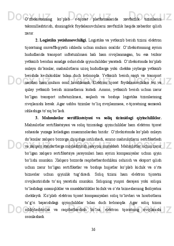 O‘zbekistonning   ko‘plab   e-tijorat   platformalarida   xavfsizlik   tizimlarini
takomillashtirish, shuningdek foydalanuvchilarni xavfsizlik haqida xabardor qilish
zarur.
2. Logistika yetishmovchiligi.   Logistika va yetkazib berish tizimi elektron
tijoratning   muvaffaqiyatli   ishlashi   uchun   muhim   omildir.   O‘zbekistonning   ayrim
hududlarida   transport   infratuzilmasi   hali   ham   rivojlanmagan,   bu   esa   tezkor
yetkazib berishni amalga oshirishda qiyinchiliklar yaratadi. O‘zbekistonda ko‘plab
onlayn   do‘konlar,   mahsulotlarni   uzoq   hududlarga   yoki   chekka   joylarga   yetkazib
berishda   kechikishlar   bilan   duch   kelmoqda.   Yetkazib   berish   vaqti   va   transport
narxlari   ham   muhim   omil   hisoblanadi.   Elektron   tijorat   foydalanuvchilari   tez   va
qulay   yetkazib   berish   xizmatlarini   kutadi.   Ammo,   yetkazib   berish   uchun   zarur
bo‘lgan   transport   infratuzilmasi,   saqlash   va   boshqa   logistika   tizimlarining
rivojlanishi   kerak.   Agar   ushbu   tizimlar   to‘liq   rivojlanmasa,   e-tijoratning   samarali
ishlashiga to‘siq bo‘ladi.
3.   Mahsulotlar   sertifikatsiyasi   va   soliq   tizimidagi   qiyinchiliklar.
Mahsulotlar   sertifikatsiyasi   va   soliq   tizimidagi   qiyinchiliklar   ham   elektron   tijorat
sohasida   yuzaga   keladigan   muammolardan   biridir.   O‘zbekistonda   ko‘plab   onlayn
do‘konlar xalqaro bozorga chiqishga intilishadi, ammo mahsulotlarni sertifikatlash
va xalqaro standartlarga moslashtirish jarayoni murakkab. Mahsulotlar uchun zarur
bo‘lgan   xalqaro   sertifikatsiya   jarayonlari   ham   ayrim   kompaniyalar   uchun   qiyin
bo‘lishi   mumkin.   Xalqaro   bozorda   raqobatbardoshlikni   oshirish   va   eksport   qilish
uchun   zarur   bo‘lgan   sertifikatlar   va   boshqa   hujjatlar   ko‘plab   kichik   va   o‘rta
bizneslar   uchun   qiyinlik   tug‘diradi.   Soliq   tizimi   ham   elektron   tijoratni
rivojlantirishda   to‘siq   yaratishi   mumkin.   Soliqning   yuqori   darajasi   yoki   soliqni
to‘lashdagi noaniqliklar va murakkabliklar kichik va o‘rta bizneslarning faoliyatini
cheklaydi.   Ko‘plab   elektron   tijorat   kompaniyalari   soliq   to‘lovlari   va   hisobotlarni
to‘g‘ri   bajarishdagi   qiyinchiliklar   bilan   duch   kelmoqda.   Agar   soliq   tizimi
oddiylashtirilsa   va   raqobatbardosh   bo‘lsa,   elektron   tijoratning   rivojlanishi
osonlashadi.
36 
