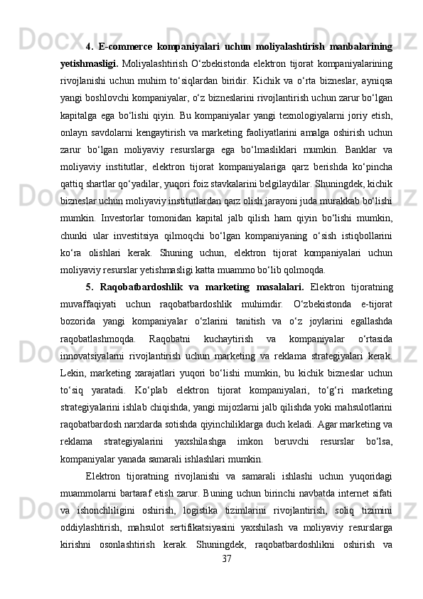 4.   E-commerce   kompaniyalari   uchun   moliyalashtirish   manbalarining
yetishmasligi.   Moliyalashtirish   O‘zbekistonda   elektron   tijorat   kompaniyalarining
rivojlanishi   uchun   muhim   to‘siqlardan   biridir.   Kichik   va   o‘rta   bizneslar,   ayniqsa
yangi boshlovchi kompaniyalar, o‘z bizneslarini rivojlantirish uchun zarur bo‘lgan
kapitalga   ega   bo‘lishi   qiyin.   Bu   kompaniyalar   yangi   texnologiyalarni   joriy   etish,
onlayn   savdolarni   kengaytirish   va   marketing   faoliyatlarini   amalga   oshirish   uchun
zarur   bo‘lgan   moliyaviy   resurslarga   ega   bo‘lmasliklari   mumkin.   Banklar   va
moliyaviy   institutlar,   elektron   tijorat   kompaniyalariga   qarz   berishda   ko‘pincha
qattiq shartlar qo‘yadilar, yuqori foiz stavkalarini belgilaydilar. Shuningdek, kichik
bizneslar uchun moliyaviy institutlardan qarz olish jarayoni juda murakkab bo‘lishi
mumkin.   Investorlar   tomonidan   kapital   jalb   qilish   ham   qiyin   bo‘lishi   mumkin,
chunki   ular   investitsiya   qilmoqchi   bo‘lgan   kompaniyaning   o‘sish   istiqbollarini
ko‘ra   olishlari   kerak.   Shuning   uchun,   elektron   tijorat   kompaniyalari   uchun
moliyaviy resurslar yetishmasligi katta muammo bo‘lib qolmoqda.
5.   Raqobatbardoshlik   va   marketing   masalalari.   Elektron   tijoratning
muvaffaqiyati   uchun   raqobatbardoshlik   muhimdir.   O‘zbekistonda   e-tijorat
bozorida   yangi   kompaniyalar   o‘zlarini   tanitish   va   o‘z   joylarini   egallashda
raqobatlashmoqda.   Raqobatni   kuchaytirish   va   kompaniyalar   o‘rtasida
innovatsiyalarni   rivojlantirish   uchun   marketing   va   reklama   strategiyalari   kerak.
Lekin,   marketing   xarajatlari   yuqori   bo‘lishi   mumkin,   bu   kichik   bizneslar   uchun
to‘siq   yaratadi.   Ko‘plab   elektron   tijorat   kompaniyalari,   to‘g‘ri   marketing
strategiyalarini ishlab chiqishda, yangi mijozlarni jalb qilishda yoki mahsulotlarini
raqobatbardosh narxlarda sotishda qiyinchiliklarga duch keladi. Agar marketing va
reklama   strategiyalarini   yaxshilashga   imkon   beruvchi   resurslar   bo‘lsa,
kompaniyalar yanada samarali ishlashlari mumkin.
Elektron   tijoratning   rivojlanishi   va   samarali   ishlashi   uchun   yuqoridagi
muammolarni   bartaraf   etish   zarur.   Buning   uchun   birinchi   navbatda   internet   sifati
va   ishonchliligini   oshirish,   logistika   tizimlarini   rivojlantirish,   soliq   tizimini
oddiylashtirish,   mahsulot   sertifikatsiyasini   yaxshilash   va   moliyaviy   resurslarga
kirishni   osonlashtirish   kerak.   Shuningdek,   raqobatbardoshlikni   oshirish   va
37 