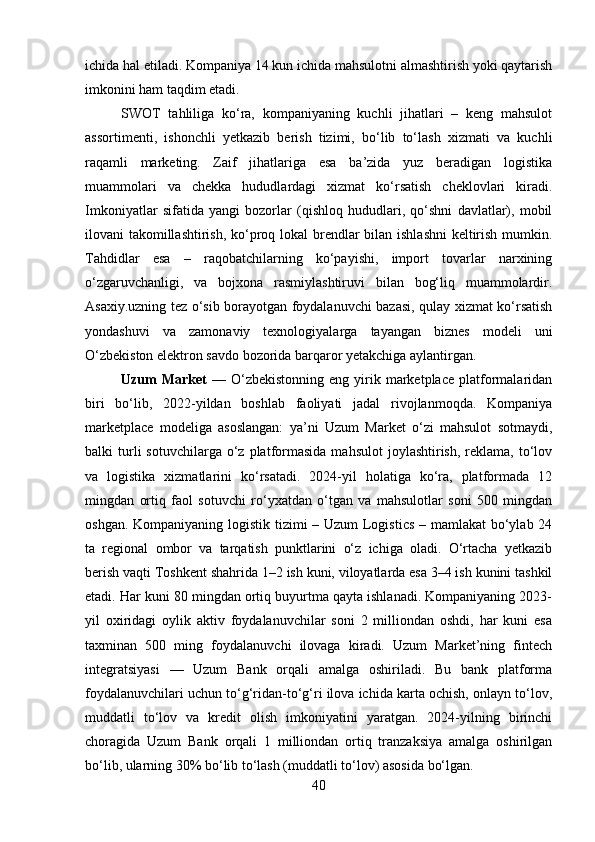 ichida hal etiladi. Kompaniya 14 kun ichida mahsulotni almashtirish yoki qaytarish
imkonini ham taqdim etadi.
SWOT   tahliliga   ko‘ra,   kompaniyaning   kuchli   jihatlari   –   keng   mahsulot
assortimenti,   ishonchli   yetkazib   berish   tizimi,   bo‘lib   to‘lash   xizmati   va   kuchli
raqamli   marketing.   Zaif   jihatlariga   esa   ba’zida   yuz   beradigan   logistika
muammolari   va   chekka   hududlardagi   xizmat   ko‘rsatish   cheklovlari   kiradi.
Imkoniyatlar   sifatida   yangi   bozorlar   (qishloq   hududlari,   qo‘shni   davlatlar),   mobil
ilovani takomillashtirish, ko‘proq lokal  brendlar bilan ishlashni  keltirish mumkin.
Tahdidlar   esa   –   raqobatchilarning   ko‘payishi,   import   tovarlar   narxining
o‘zgaruvchanligi,   va   bojxona   rasmiylashtiruvi   bilan   bog‘liq   muammolardir.
Asaxiy.uzning tez o‘sib borayotgan foydalanuvchi bazasi, qulay xizmat ko‘rsatish
yondashuvi   va   zamonaviy   texnologiyalarga   tayangan   biznes   modeli   uni
O‘zbekiston elektron savdo bozorida barqaror yetakchiga aylantirgan.
Uzum  Market   —  O‘zbekistonning  eng  yirik  marketplace   platformalaridan
biri   bo‘lib,   2022-yildan   boshlab   faoliyati   jadal   rivojlanmoqda.   Kompaniya
marketplace   modeliga   asoslangan:   ya’ni   Uzum   Market   o‘zi   mahsulot   sotmaydi,
balki   turli  sotuvchilarga  o‘z  platformasida  mahsulot  joylashtirish,   reklama,   to‘lov
va   logistika   xizmatlarini   ko‘rsatadi.   2024-yil   holatiga   ko‘ra,   platformada   12
mingdan   ortiq   faol   sotuvchi   ro‘yxatdan   o‘tgan   va   mahsulotlar   soni   500   mingdan
oshgan. Kompaniyaning logistik tizimi – Uzum Logistics  – mamlakat  bo‘ylab 24
ta   regional   ombor   va   tarqatish   punktlarini   o‘z   ichiga   oladi.   O‘rtacha   yetkazib
berish vaqti Toshkent shahrida 1–2 ish kuni, viloyatlarda esa 3–4 ish kunini tashkil
etadi. Har kuni 80 mingdan ortiq buyurtma qayta ishlanadi. Kompaniyaning 2023-
yil   oxiridagi   oylik   aktiv   foydalanuvchilar   soni   2   milliondan   oshdi,   har   kuni   esa
taxminan   500   ming   foydalanuvchi   ilovaga   kiradi.   Uzum   Market’ning   fintech
integratsiyasi   —   Uzum   Bank   orqali   amalga   oshiriladi.   Bu   bank   platforma
foydalanuvchilari uchun to‘g‘ridan-to‘g‘ri ilova ichida karta ochish, onlayn to‘lov,
muddatli   to‘lov   va   kredit   olish   imkoniyatini   yaratgan.   2024-yilning   birinchi
choragida   Uzum   Bank   orqali   1   milliondan   ortiq   tranzaksiya   amalga   oshirilgan
bo‘lib, ularning 30% bo‘lib to‘lash (muddatli to‘lov) asosida bo‘lgan.
40 