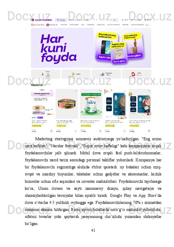 Marketing   strategiyasi   ommaviy   auditoriyaga   yo‘naltirilgan.   "Eng   arzon
narx kafolati", "Narxlar festivali", "Super sotuv haftaligi" kabi kampaniyalar orqali
foydalanuvchilar   jalb   qilinadi.   Mobil   ilova   orqali   faol   push-bildirishnomalar,
foydalanuvchi   xarid   tarixi   asosidagi   personal   takliflar   yuboriladi.   Kompaniya   har
bir   foydalanuvchi   segmentiga   alohida   e'tibor   qaratadi:   uy   bekalari   uchun   oziq-
ovqat   va   maishiy   buyumlar,   talabalar   uchun   gadjetlar   va   aksessuarlar,   kichik
bizneslar uchun ofis anjomlari va inventar mahsulotlari. Foydalanuvchi tajribasiga
ko‘ra,   Uzum   ilovasi   va   sayti   zamonaviy   dizayn,   qulay   navigatsiya   va
shaxsiylashtirilgan   tavsiyalar   bilan   ajralib   turadi.   Google   Play   va   App   Store’da
ilova o‘rtacha 4.5 yulduzli reytingga ega. Foydalanuvchilarning 70%  i xizmatdan
mamnun ekanini bildirgan. Biroq ayrim holatlarda noto‘g‘ri mahsulot  yuborilishi,
sifatsiz   tovarlar   yoki   qaytarish   jarayonining   cho‘zilishi   yuzasidan   shikoyatlar
bo‘lgan.
41 