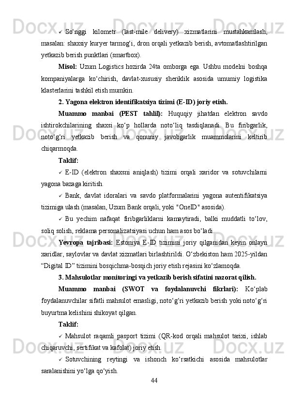  So‘nggi   kilometr   (last-mile   delivery)   xizmatlarini   mustahkamlash,
masalan: shaxsiy kuryer tarmog‘i, dron orqali yetkazib berish, avtomatlashtirilgan
yetkazib berish punktlari (smartbox).
Misol:   Uzum   Logistics   hozirda   24ta   omborga   ega.   Ushbu   modelni   boshqa
kompaniyalarga   ko‘chirish,   davlat-xususiy   sheriklik   asosida   umumiy   logistika
klasterlarini tashkil etish mumkin.
2. Yagona elektron identifikatsiya tizimi (E-ID) joriy etish.
Muammo   manbai   (PEST   tahlil):   Huquqiy   jihatdan   elektron   savdo
ishtirokchilarining   shaxsi   ko‘p   hollarda   noto‘liq   tasdiqlanadi.   Bu   firibgarlik,
noto‘g‘ri   yetkazib   berish   va   qonuniy   javobgarlik   muammolarini   keltirib
chiqarmoqda.
Taklif:
 E-ID   (elektron   shaxsni   aniqlash)   tizimi   orqali   xaridor   va   sotuvchilarni
yagona bazaga kiritish.
 Bank,   davlat   idoralari   va   savdo   platformalarini   yagona   autentifikatsiya
tizimiga ulash (masalan, Uzum Bank orqali, yoki "OneID" asosida).
 Bu   yechim   nafaqat   firibgarliklarni   kamaytiradi,   balki   muddatli   to‘lov,
soliq solish, reklama personalizatsiyasi uchun ham asos bo‘ladi.
Yevropa   tajribasi:   Estoniya   E-ID   tizimini   joriy   qilganidan   keyin   onlayn
xaridlar, saylovlar va davlat xizmatlari birlashtirildi. O‘zbekiston ham 2025-yildan
“Digital ID” tizimini bosqichma-bosqich joriy etish rejasini ko‘zlamoqda.
3. Mahsulotlar monitoringi va yetkazib berish sifatini nazorat qilish.
Muammo   manbai   (SWOT   va   foydalanuvchi   fikrlari):   Ko‘plab
foydalanuvchilar sifatli mahsulot emasligi, noto‘g‘ri yetkazib berish yoki noto‘g‘ri
buyurtma kelishini shikoyat qilgan.
Taklif:
 Mahsulot   raqamli   pasport   tizimi   (QR-kod   orqali   mahsulot   tarixi,   ishlab
chiqaruvchi, sertifikat va kafolat) joriy etish.
 Sotuvchining   reytingi   va   ishonch   ko‘rsatkichi   asosida   mahsulotlar
saralanishini yo‘lga qo‘yish.
44 