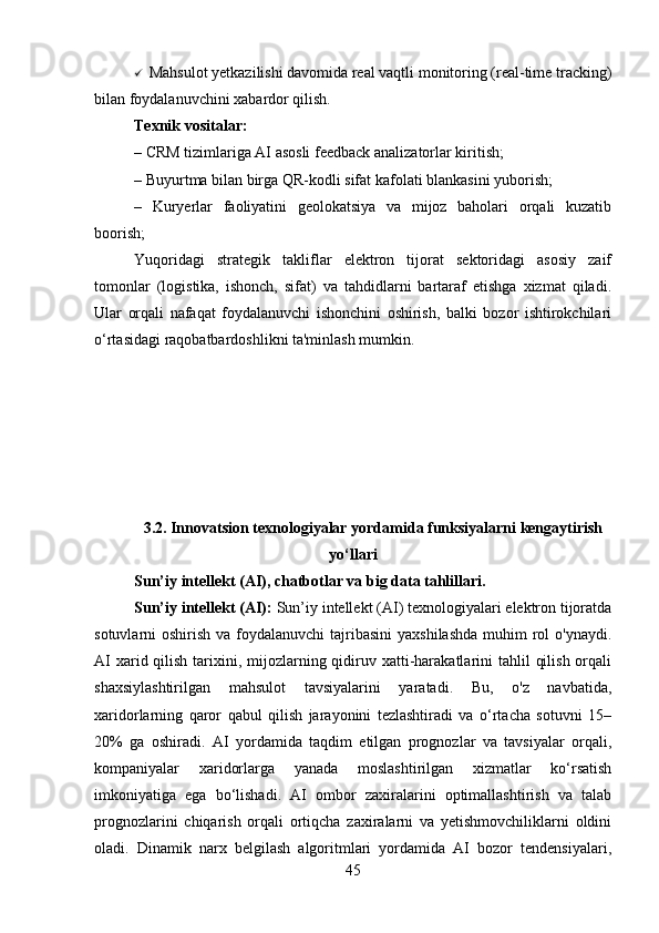  Mahsulot yetkazilishi davomida real vaqtli monitoring (real-time tracking)
bilan foydalanuvchini xabardor qilish.
Texnik vositalar:
– CRM tizimlariga AI asosli feedback analizatorlar kiritish;
– Buyurtma bilan birga QR-kodli sifat kafolati blankasini yuborish;
–   Kuryerlar   faoliyatini   geolokatsiya   va   mijoz   baholari   orqali   kuzatib
boorish;
Yuqoridagi   strategik   takliflar   elektron   tijorat   sektoridagi   asosiy   zaif
tomonlar   (logistika,   ishonch,   sifat)   va   tahdidlarni   bartaraf   etishga   xizmat   qiladi.
Ular   orqali   nafaqat   foydalanuvchi   ishonchini   oshirish,   balki   bozor   ishtirokchilari
o‘rtasidagi raqobatbardoshlikni ta'minlash mumkin.
3.2. Innovatsion texnologiyalar yordamida funksiyalarni kengaytirish
yo‘llari
Sun’iy intellekt (AI), chatbotlar va big data tahlillari. 
Sun’iy intellekt (AI):  Sun’iy intellekt (AI) texnologiyalari elektron tijoratda
sotuvlarni  oshirish va foydalanuvchi  tajribasini  yaxshilashda  muhim  rol  o'ynaydi.
AI  xarid qilish tarixini, mijozlarning qidiruv xatti-harakatlarini  tahlil  qilish  orqali
shaxsiylashtirilgan   mahsulot   tavsiyalarini   yaratadi.   Bu,   o'z   navbatida,
xaridorlarning   qaror   qabul   qilish   jarayonini   tezlashtiradi   va   o‘rtacha   sotuvni   15–
20%   ga   oshiradi.   AI   yordamida   taqdim   etilgan   prognozlar   va   tavsiyalar   orqali,
kompaniyalar   xaridorlarga   yanada   moslashtirilgan   xizmatlar   ko‘rsatish
imkoniyatiga   ega   bo‘lishadi.   AI   ombor   zaxiralarini   optimallashtirish   va   talab
prognozlarini   chiqarish   orqali   ortiqcha   zaxiralarni   va   yetishmovchiliklarni   oldini
oladi.   Dinamik   narx   belgilash   algoritmlari   yordamida   AI   bozor   tendensiyalari,
45 