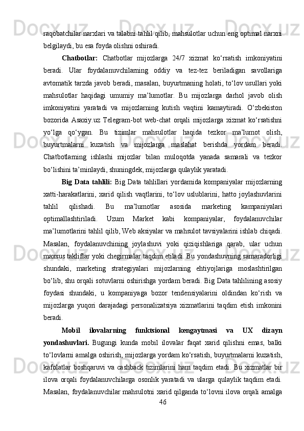 raqobatchilar narxlari va talabni tahlil qilib, mahsulotlar uchun eng optimal narxni
belgilaydi, bu esa foyda olishni oshiradi.
Chatbotlar:   Chatbotlar   mijozlarga   24/7   xizmat   ko‘rsatish   imkoniyatini
beradi.   Ular   foydalanuvchilarning   oddiy   va   tez-tez   beriladigan   savollariga
avtomatik tarzda  javob beradi, masalan,  buyurtmaning holati, to‘lov usullari  yoki
mahsulotlar   haqidagi   umumiy   ma’lumotlar.   Bu   mijozlarga   darhol   javob   olish
imkoniyatini   yaratadi   va   mijozlarning   kutish   vaqtini   kamaytiradi.   O‘zbekiston
bozorida   Asaxiy.uz   Telegram-bot   web-chat   orqali   mijozlarga   xizmat   ko‘rsatishni
yo‘lga   qo‘ygan.   Bu   tizimlar   mahsulotlar   haqida   tezkor   ma’lumot   olish,
buyurtmalarni   kuzatish   va   mijozlarga   maslahat   berishda   yordam   beradi.
Chatbotlarning   ishlashi   mijozlar   bilan   muloqotda   yanada   samarali   va   tezkor
bo‘lishini ta’minlaydi, shuningdek, mijozlarga qulaylik yaratadi.
Big   Data   tahlili:   Big   Data   tahlillari   yordamida   kompaniyalar   mijozlarning
xatti-harakatlarini,   xarid   qilish   vaqtlarini,   to‘lov   uslublarini,   hatto   joylashuvlarini
tahlil   qilishadi.   Bu   ma’lumotlar   asosida   marketing   kampaniyalari
optimallashtiriladi.   Uzum   Market   kabi   kompaniyalar,   foydalanuvchilar
ma’lumotlarini tahlil qilib, Web aksiyalar va mahsulot tavsiyalarini ishlab chiqadi.
Masalan,   foydalanuvchining   joylashuvi   yoki   qiziqishlariga   qarab,   ular   uchun
maxsus takliflar yoki chegirmalar taqdim etiladi. Bu yondashuvning samaradorligi
shundaki,   marketing   strategiyalari   mijozlarning   ehtiyojlariga   moslashtirilgan
bo‘lib, shu orqali sotuvlarni oshirishga yordam beradi. Big Data tahlilining asosiy
foydasi   shundaki,   u   kompaniyaga   bozor   tendensiyalarini   oldindan   ko‘rish   va
mijozlarga   yuqori   darajadagi   personalizatsiya   xizmatlarini   taqdim   etish   imkonini
beradi.
Mobil   ilovalarning   funktsional   kengaytmasi   va   UX   dizayn
yondashuvlari.   Bugungi   kunda   mobil   ilovalar   faqat   xarid   qilishni   emas,   balki
to‘lovlarni amalga oshirish, mijozlarga yordam ko‘rsatish, buyurtmalarni kuzatish,
kafolatlar   boshqaruvi   va   cashback   tizimlarini   ham   taqdim   etadi.  Bu   xizmatlar   bir
ilova   orqali   foydalanuvchilarga   osonlik   yaratadi   va   ularga   qulaylik   taqdim   etadi.
Masalan, foydalanuvchilar mahsulotni xarid qilganda to‘lovni ilova orqali amalga
46 