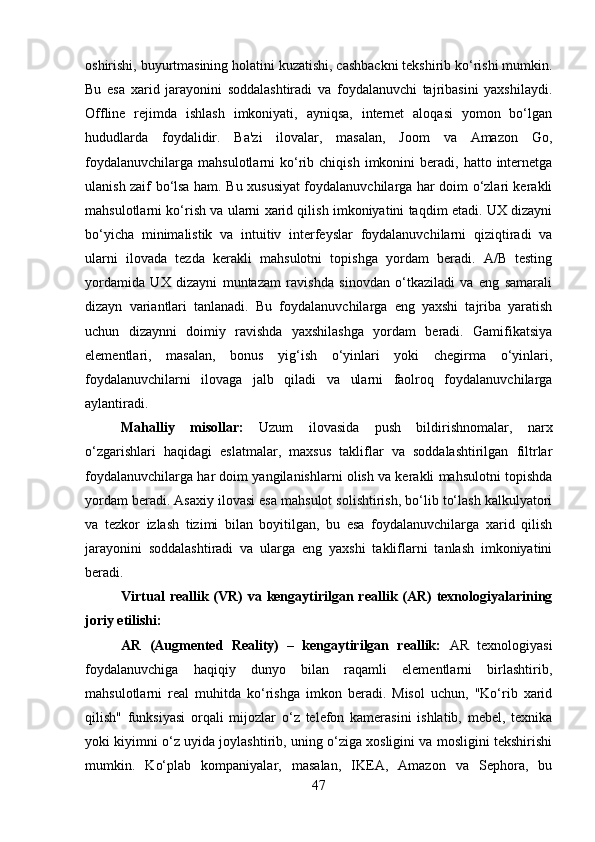 oshirishi, buyurtmasining holatini kuzatishi, cashbackni tekshirib ko‘rishi mumkin.
Bu   esa   xarid   jarayonini   soddalashtiradi   va   foydalanuvchi   tajribasini   yaxshilaydi.
Offline   rejimda   ishlash   imkoniyati,   ayniqsa,   internet   aloqasi   yomon   bo‘lgan
hududlarda   foydalidir.   Ba'zi   ilovalar,   masalan,   Joom   va   Amazon   Go,
foydalanuvchilarga   mahsulotlarni   ko‘rib  chiqish  imkonini   beradi,  hatto  internetga
ulanish zaif bo‘lsa ham. Bu xususiyat foydalanuvchilarga har doim o‘zlari kerakli
mahsulotlarni ko‘rish va ularni xarid qilish imkoniyatini taqdim etadi. UX dizayni
bo‘yicha   minimalistik   va   intuitiv   interfeyslar   foydalanuvchilarni   qiziqtiradi   va
ularni   ilovada   tezda   kerakli   mahsulotni   topishga   yordam   beradi.   A/B   testing
yordamida   UX   dizayni   muntazam   ravishda   sinovdan   o‘tkaziladi   va   eng   samarali
dizayn   variantlari   tanlanadi.   Bu   foydalanuvchilarga   eng   yaxshi   tajriba   yaratish
uchun   dizaynni   doimiy   ravishda   yaxshilashga   yordam   beradi.   Gamifikatsiya
elementlari,   masalan,   bonus   yig‘ish   o‘yinlari   yoki   chegirma   o‘yinlari,
foydalanuvchilarni   ilovaga   jalb   qiladi   va   ularni   faolroq   foydalanuvchilarga
aylantiradi. 
Mahalliy   misollar:   Uzum   ilovasida   push   bildirishnomalar,   narx
o‘zgarishlari   haqidagi   eslatmalar,   maxsus   takliflar   va   soddalashtirilgan   filtrlar
foydalanuvchilarga har doim yangilanishlarni olish va kerakli mahsulotni topishda
yordam beradi. Asaxiy ilovasi esa mahsulot solishtirish, bo‘lib to‘lash kalkulyatori
va   tezkor   izlash   tizimi   bilan   boyitilgan,   bu   esa   foydalanuvchilarga   xarid   qilish
jarayonini   soddalashtiradi   va   ularga   eng   yaxshi   takliflarni   tanlash   imkoniyatini
beradi.
Virtual  reallik (VR)  va kengaytirilgan reallik (AR)  texnologiyalarining
joriy etilishi:
AR   (Augmented   Reality)   –   kengaytirilgan   reallik:   AR   texnologiyasi
foydalanuvchiga   haqiqiy   dunyo   bilan   raqamli   elementlarni   birlashtirib,
mahsulotlarni   real   muhitda   ko‘rishga   imkon   beradi.   Misol   uchun,   "Ko‘rib   xarid
qilish"   funksiyasi   orqali   mijozlar   o‘z   telefon   kamerasini   ishlatib,   mebel,   texnika
yoki kiyimni o‘z uyida joylashtirib, uning o‘ziga xosligini va mosligini tekshirishi
mumkin.   Ko‘plab   kompaniyalar,   masalan,   IKEA,   Amazon   va   Sephora,   bu
47 