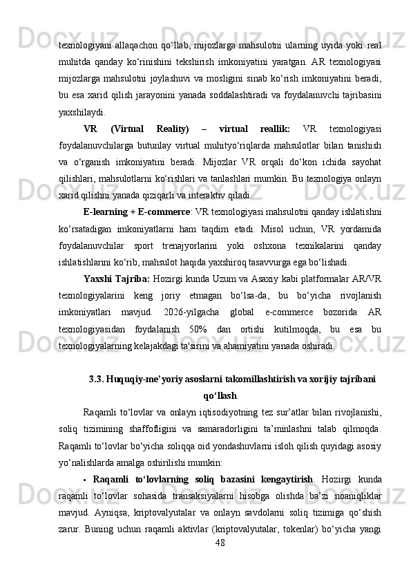 texnologiyani   allaqachon   qo‘llab,   mijozlarga   mahsulotni   ularning   uyida   yoki   real
muhitda   qanday   ko‘rinishini   tekshirish   imkoniyatini   yaratgan.   AR   texnologiyasi
mijozlarga   mahsulotni   joylashuvi   va   mosligini   sinab   ko‘rish   imkoniyatini   beradi,
bu  esa   xarid   qilish   jarayonini   yanada   soddalashtiradi   va   foydalanuvchi   tajribasini
yaxshilaydi.
VR   (Virtual   Reality)   –   virtual   reallik:   VR   texnologiyasi
foydalanuvchilarga   butunlay   virtual   muhityo‘riqlarda   mahsulotlar   bilan   tanishish
va   o‘rganish   imkoniyatini   beradi.   Mijozlar   VR   orqali   do‘kon   ichida   sayohat
qilishlari, mahsulotlarni ko‘rishlari va tanlashlari mumkin. Bu texnologiya onlayn
xarid qilishni yanada qiziqarli va interaktiv qiladi.
E-learning + E-commerce : VR texnologiyasi mahsulotni qanday ishlatishni
ko‘rsatadigan   imkoniyatlarni   ham   taqdim   etadi.   Misol   uchun,   VR   yordamida
foydalanuvchilar   sport   trenajyorlarini   yoki   oshxona   texnikalarini   qanday
ishlatishlarini ko‘rib, mahsulot haqida yaxshiroq tasavvurga ega bo‘lishadi.
Yaxshi Tajriba:   Hozirgi kunda Uzum va Asaxiy kabi platformalar AR/VR
texnologiyalarini   keng   joriy   etmagan   bo‘lsa-da,   bu   bo‘yicha   rivojlanish
imkoniyatlari   mavjud.   2026-yilgacha   global   e-commerce   bozorida   AR
texnologiyasidan   foydalanish   50%   dan   ortishi   kutilmoqda,   bu   esa   bu
texnologiyalarning kelajakdagi ta'sirini va ahamiyatini yanada oshiradi.
3.3.   Huquqiy-me’yoriy asoslarni takomillashtirish va xorijiy tajribani
qo‘llash
Raqamli   to‘lovlar   va   onlayn   iqtisodiyotning   tez   sur’atlar   bilan   rivojlanishi,
soliq   tizimining   shaffofligini   va   samaradorligini   ta’minlashni   talab   qilmoqda.
Raqamli to‘lovlar bo‘yicha soliqqa oid yondashuvlarni isloh qilish quyidagi asosiy
yo‘nalishlarda amalga oshirilishi mumkin:
 Raqamli   to‘lovlarning   soliq   bazasini   kengaytirish .   Hozirgi   kunda
raqamli   to‘lovlar   sohasida   transaksiyalarni   hisobga   olishda   ba’zi   noaniqliklar
mavjud.   Ayniqsa,   kriptovalyutalar   va   onlayn   savdolarni   soliq   tizimiga   qo‘shish
zarur.   Buning   uchun   raqamli   aktivlar   (kriptovalyutalar,   tokenlar)   bo‘yicha   yangi
48 
