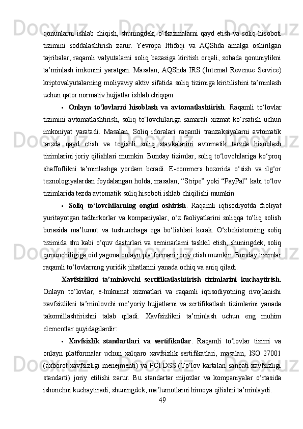qonunlarni   ishlab  chiqish,  shuningdek,  o‘tkazmalarni   qayd  etish  va soliq  hisoboti
tizimini   soddalashtirish   zarur.   Yevropa   Ittifoqi   va   AQShda   amalga   oshirilgan
tajribalar,   raqamli   valyutalarni   soliq   bazasiga   kiritish   orqali,   sohada   qonuniylikni
ta’minlash   imkonini   yaratgan.   Masalan,   AQShda   IRS   (Internal   Revenue   Service)
kriptovalyutalarning moliyaviy aktiv sifatida soliq tizimiga kiritilishini  ta’minlash
uchun qator normativ hujjatlar ishlab chiqqan.
 Onlayn   to‘lovlarni   hisoblash   va   avtomatlashtirish .   Raqamli   to‘lovlar
tizimini   avtomatlashtirish,   soliq   to‘lovchilariga   samarali   xizmat   ko‘rsatish   uchun
imkoniyat   yaratadi.   Masalan,   Soliq   idoralari   raqamli   tranzaksiyalarni   avtomatik
tarzda   qayd   etish   va   tegishli   soliq   stavkalarini   avtomatik   tarzda   hisoblash
tizimlarini  joriy qilishlari  mumkin. Bunday tizimlar, soliq to‘lovchilariga ko‘proq
shaffoflikni   ta’minlashga   yordam   beradi.   E-commers   bozorida   o‘sish   va   ilg‘or
texnologiyalardan foydalangan holda, masalan, “Stripe” yoki “PayPal” kabi to‘lov
tizimlarida tezda avtomatik soliq hisoboti ishlab chiqilishi mumkin.
 Soliq   to‘lovchilarning   ongini   oshirish .   Raqamli   iqtisodiyotda   faoliyat
yuritayotgan   tadbirkorlar   va   kompaniyalar,   o‘z   faoliyatlarini   soliqqa   to‘liq   solish
borasida   ma’lumot   va   tushunchaga   ega   bo‘lishlari   kerak.   O‘zbekistonning   soliq
tizimida shu kabi o‘quv dasturlari va seminarlarni tashkil etish, shuningdek, soliq
qonunchiligiga oid yagona onlayn platformani joriy etish mumkin. Bunday tizimlar
raqamli to‘lovlarning yuridik jihatlarini yanada ochiq va aniq qiladi.
Xavfsizlikni   ta’minlovchi   sertifikatlashtirish   tizimlarini   kuchaytirish.
Onlayn   to‘lovlar,   e-hukumat   xizmatlari   va   raqamli   iqtisodiyotning   rivojlanishi
xavfsizlikni   ta’minlovchi   me’yoriy   hujjatlarni   va   sertifikatlash   tizimlarini   yanada
takomillashtirishni   talab   qiladi.   Xavfsizlikni   ta’minlash   uchun   eng   muhim
elementlar quyidagilardir:
 Xavfsizlik   standartlari   va   sertifikatlar .   Raqamli   to‘lovlar   tizimi   va
onlayn   platformalar   uchun   xalqaro   xavfsizlik   sertifikatlari,   masalan,   ISO   27001
(axborot xavfsizligi menejmenti) va PCI DSS (To‘lov kartalari sanoati xavfsizligi
standarti)   joriy   etilishi   zarur.   Bu   standartar   mijozlar   va   kompaniyalar   o‘rtasida
ishonchni kuchaytiradi, shuningdek, ma’lumotlarni himoya qilishni ta’minlaydi.
49 
