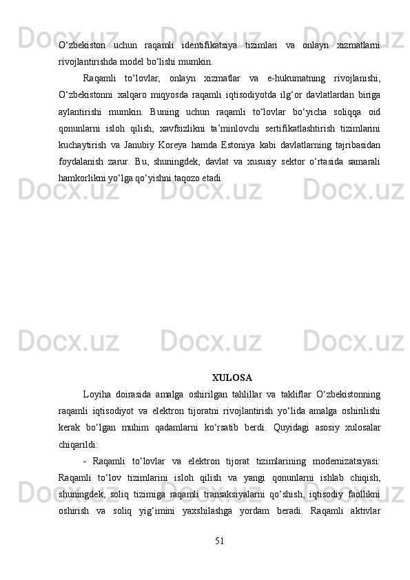 O‘zbekiston   uchun   raqamli   identifikatsiya   tizimlari   va   onlayn   xizmatlarni
rivojlantirishda model bo‘lishi mumkin.
Raqamli   to‘lovlar,   onlayn   xizmatlar   va   e-hukumatning   rivojlanishi,
O‘zbekistonni   xalqaro   miqyosda   raqamli   iqtisodiyotda   ilg‘or   davlatlardan   biriga
aylantirishi   mumkin.   Buning   uchun   raqamli   to‘lovlar   bo‘yicha   soliqqa   oid
qonunlarni   isloh   qilish,   xavfsizlikni   ta’minlovchi   sertifikatlashtirish   tizimlarini
kuchaytirish   va   Janubiy   Koreya   hamda   Estoniya   kabi   davlatlarning   tajribasidan
foydalanish   zarur.   Bu,   shuningdek,   davlat   va   xususiy   sektor   o‘rtasida   samarali
hamkorlikni yo‘lga qo‘yishni taqozo etadi.
XULOSA
Loyiha   doirasida   amalga   oshirilgan   tahlillar   va   takliflar   O‘zbekistonning
raqamli   iqtisodiyot   va   elektron   tijoratni   rivojlantirish   yo‘lida   amalga   oshirilishi
kerak   bo‘lgan   muhim   qadamlarni   ko‘rsatib   berdi.   Quyidagi   asosiy   xulosalar
chiqarildi:
 Raqamli   to‘lovlar   va   elektron   tijorat   tizimlarining   modernizatsiyasi:
Raqamli   to‘lov   tizimlarini   isloh   qilish   va   yangi   qonunlarni   ishlab   chiqish,
shuningdek,   soliq   tizimiga   raqamli   transaksiyalarni   qo‘shish,   iqtisodiy   faollikni
oshirish   va   soliq   yig‘imini   yaxshilashga   yordam   beradi.   Raqamli   aktivlar
51 