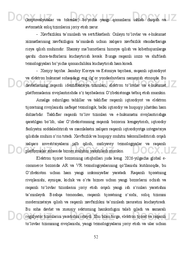 (kriptovalyutalar   va   tokenlar)   bo‘yicha   yangi   qonunlarni   ishlab   chiqish   va
avtomatik soliq tizimlarini joriy etish zarur.
 Xavfsizlikni   ta’minlash   va   sertifikatlash:   Onlayn   to‘lovlar   va   e-hukumat
xizmatlarining   xavfsizligini   ta’minlash   uchun   xalqaro   xavfsizlik   standartlariga
rioya   qilish   muhimdir.   Shaxsiy   ma’lumotlarni   himoya   qilish   va   kiberhujumlarga
qarshi   chora-tadbirlarni   kuchaytirish   kerak.   Bunga   raqamli   imzo   va   shifrlash
texnologiyalari bo‘yicha qonunchilikni kuchaytirish ham kiradi.
 Xorijiy  tajriba:   Janubiy  Koreya va  Estoniya  tajribasi,  raqamli  iqtisodiyot
va elektron hukumat sohasidagi eng ilg‘or yondashuvlarni namoyish etmoqda. Bu
davlatlarning   raqamli   identifikatsiya   tizimlari,   elektron   to‘lovlar   va   e-hukumat
platformalarini rivojlantirishda o‘z tajribalarini O‘zbekistonga tatbiq etish mumkin.
Amalga   oshirilgan   tahlillar   va   takliflar   raqamli   iqtisodiyot   va   elektron
tijoratning rivojlanishi nafaqat texnologik, balki iqtisodiy va huquqiy jihatdan ham
dolzarbdir.   Takliflar   raqamli   to‘lov   tizimlari   va   e-hukumatni   rivojlantirishga
qaratilgan   bo‘lib,   ular   O‘zbekistonning   raqamli   bozorini   kengaytirish,   iqtisodiy
faoliyatni soddalashtirish va mamlakatni xalqaro raqamli iqtisodiyotga integratsiya
qilishda muhim o‘rin tutadi. Xavfsizlik va huquqiy muhitni takomillashtirish orqali
xalqaro   investitsiyalarni   jalb   qilish,   moliyaviy   texnologiyalar   va   raqamli
platformalar sohasida biznes muhitini yaxshilash mumkin.
Elektron   tijorat   bozorining   istiqbollari   juda   keng.   2026-yilgacha   global   e-
commerce   bozorida   AR   va   VR   texnologiyalarining   qo‘llanishi   kutilmoqda,   bu
O‘zbekiston   uchun   ham   yangi   imkoniyatlar   yaratadi.   Raqamli   tijoratning
rivojlanishi,   ayniqsa,   kichik   va   o‘rta   biznes   uchun   yangi   bozorlarni   ochish   va
raqamli   to‘lovlar   tizimlarini   joriy   etish   orqali   yangi   ish   o‘rinlari   yaratishni
ta’minlaydi.   Boshqa   tomondan,   raqamli   tijoratning   o‘sishi,   soliq   tizimini
modernizatsiya   qilish   va   raqamli   xavfsizlikni   ta’minlash   zaruratini   kuchaytiradi.
Bu   soha   davlat   va   xususiy   sektorning   hamkorligini   talab   qiladi   va   samarali
regulyator tizimlarini yaratishni istaydi. Shu bilan birga, elektron tijorat va raqamli
to‘lovlar   tizimining   rivojlanishi,   yangi   texnologiyalarni   joriy   etish   va   ular   uchun
52 