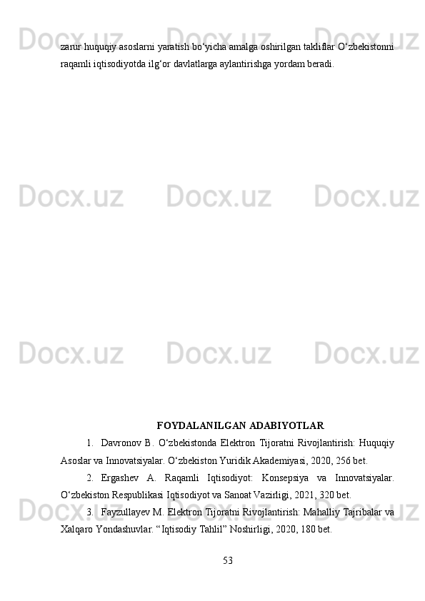 zarur huquqiy asoslarni yaratish bo‘yicha amalga oshirilgan takliflar O‘zbekistonni
raqamli iqtisodiyotda ilg‘or davlatlarga aylantirishga yordam beradi.
FOYDALANILGAN ADABIYOTLAR
1. Davronov   B.   O‘zbekistonda   Elektron   Tijoratni   Rivojlantirish:   Huquqiy
Asoslar va Innovatsiyalar.  O‘zbekiston Yuridik Akademiyasi, 2020, 256 bet.
2. Ergashev   A.   Raqamli   Iqtisodiyot:   Konsepsiya   va   Innovatsiyalar.
O‘zbekiston Respublikasi Iqtisodiyot va Sanoat Vazirligi, 2021, 320 bet.
3. Fayzullayev M. Elektron Tijoratni Rivojlantirish: Mahalliy Tajribalar va
Xalqaro Yondashuvlar.  “Iqtisodiy Tahlil” Noshirligi, 2020, 180 bet.
53 