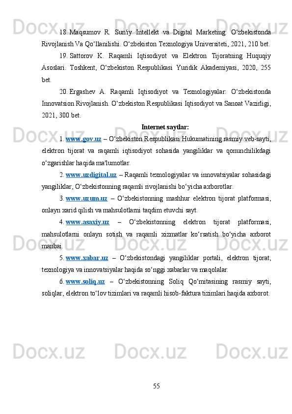 18. Maqsumov   R.   Sun'iy   Intellekt   va   Digital   Marketing:   O‘zbekistonda
Rivojlanish Va Qo‘llanilishi.  O‘zbekiston Texnologiya Universiteti, 2021, 210 bet.
19. Sattorov   K.   Raqamli   Iqtisodiyot   va   Elektron   Tijoratning   Huquqiy
Asoslari.   Toshkent,   O‘zbekiston   Respublikasi   Yuridik   Akademiyasi,   2020,   255
bet.
20. Ergashev   A.   Raqamli   Iqtisodiyot   va   Texnologiyalar:   O‘zbekistonda
Innovatsion Rivojlanish.  O‘zbekiston Respublikasi Iqtisodiyot va Sanoat Vazirligi,
2021, 300 bet.
Internet saytlar:
1. www.gov.uz     – O‘zbekiston Respublikasi Hukumatining rasmiy veb-sayti,
elektron   tijorat   va   raqamli   iqtisodiyot   sohasida   yangiliklar   va   qonunchilikdagi
o‘zgarishlar haqida ma'lumotlar.
2. www.uzdigital.uz      – Raqamli texnologiyalar va innovatsiyalar sohasidagi
yangiliklar, O‘zbekistonning raqamli rivojlanishi bo‘yicha axborotlar.
3. www.uzum.uz      –   O‘zbekistonning   mashhur   elektron   tijorat   platformasi,
onlayn xarid qilish va mahsulotlarni taqdim etuvchi sayt.
4. www.asaxiy.uz      –   O‘zbekistonning   elektron   tijorat   platformasi,
mahsulotlarni   onlayn   sotish   va   raqamli   xizmatlar   ko‘rsatish   bo‘yicha   axborot
manbai.
5. www.xabar.uz      –   O‘zbekistondagi   yangiliklar   portali,   elektron   tijorat,
texnologiya va innovatsiyalar haqida so‘nggi xabarlar va maqolalar.
6. www.soliq.uz      –   O‘zbekistonning   Soliq   Qo‘mitasining   rasmiy   sayti,
soliqlar, elektron to‘lov tizimlari va raqamli hisob-faktura tizimlari haqida axborot.
55 