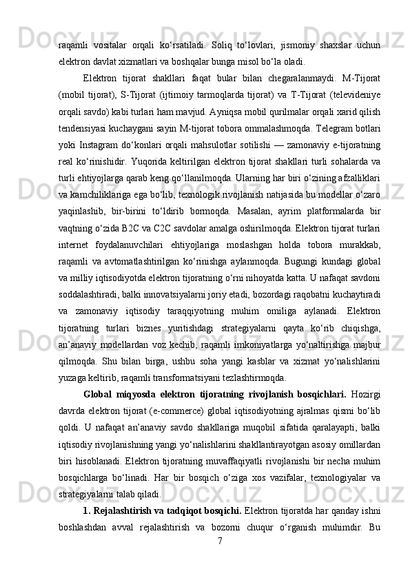 raqamli   vositalar   orqali   ko‘rsatiladi.   Soliq   to‘lovlari,   jismoniy   shaxslar   uchun
elektron davlat xizmatlari va boshqalar bunga misol bo‘la oladi.
Elektron   tijorat   shakllari   faqat   bular   bilan   chegaralanmaydi.   M-Tijorat
(mobil   tijorat),   S-Tijorat   (ijtimoiy   tarmoqlarda   tijorat)   va   T-Tijorat   (televideniye
orqali savdo) kabi turlari ham mavjud. Ayniqsa mobil qurilmalar orqali xarid qilish
tendensiyasi kuchaygani sayin M-tijorat tobora ommalashmoqda. Telegram botlari
yoki   Instagram   do‘konlari   orqali   mahsulotlar   sotilishi   —   zamonaviy   e-tijoratning
real   ko‘rinishidir.  Yuqorida  keltirilgan  elektron  tijorat   shakllari  turli  sohalarda   va
turli ehtiyojlarga qarab keng qo‘llanilmoqda. Ularning har biri o‘zining afzalliklari
va kamchiliklariga ega bo‘lib, texnologik rivojlanish natijasida bu modellar o‘zaro
yaqinlashib,   bir-birini   to‘ldirib   bormoqda.   Masalan,   ayrim   platformalarda   bir
vaqtning o‘zida B2C va C2C savdolar amalga oshirilmoqda. Elektron tijorat turlari
internet   foydalanuvchilari   ehtiyojlariga   moslashgan   holda   tobora   murakkab,
raqamli   va   avtomatlashtirilgan   ko‘rinishga   aylanmoqda.   Bugungi   kundagi   global
va milliy iqtisodiyotda elektron tijoratning o‘rni nihoyatda katta. U nafaqat savdoni
soddalashtiradi, balki innovatsiyalarni joriy etadi, bozordagi raqobatni kuchaytiradi
va   zamonaviy   iqtisodiy   taraqqiyotning   muhim   omiliga   aylanadi.   Elektron
tijoratning   turlari   biznes   yuritishdagi   strategiyalarni   qayta   ko‘rib   chiqishga,
an’anaviy   modellardan   voz   kechib,   raqamli   imkoniyatlarga   yo‘naltirishga   majbur
qilmoqda.   Shu   bilan   birga,   ushbu   soha   yangi   kasblar   va   xizmat   yo‘nalishlarini
yuzaga keltirib, raqamli transformatsiyani tezlashtirmoqda.
Global   miqyosda   elektron   tijoratning   rivojlanish   bosqichlari.   Hozirgi
davrda  elektron  tijorat   (e-commerce)   global   iqtisodiyotning  ajralmas  qismi  bo‘lib
qoldi.   U   nafaqat   an’anaviy   savdo   shakllariga   muqobil   sifatida   qaralayapti,   balki
iqtisodiy rivojlanishning yangi yo‘nalishlarini shakllantirayotgan asosiy omillardan
biri   hisoblanadi.  Elektron tijoratning muvaffaqiyatli   rivojlanishi  bir  necha  muhim
bosqichlarga   bo‘linadi.   Har   bir   bosqich   o‘ziga   xos   vazifalar,   texnologiyalar   va
strategiyalarni talab qiladi.
1. Rejalashtirish va tadqiqot bosqichi.   Elektron tijoratda har qanday ishni
boshlashdan   avval   rejalashtirish   va   bozorni   chuqur   o‘rganish   muhimdir.   Bu
7 