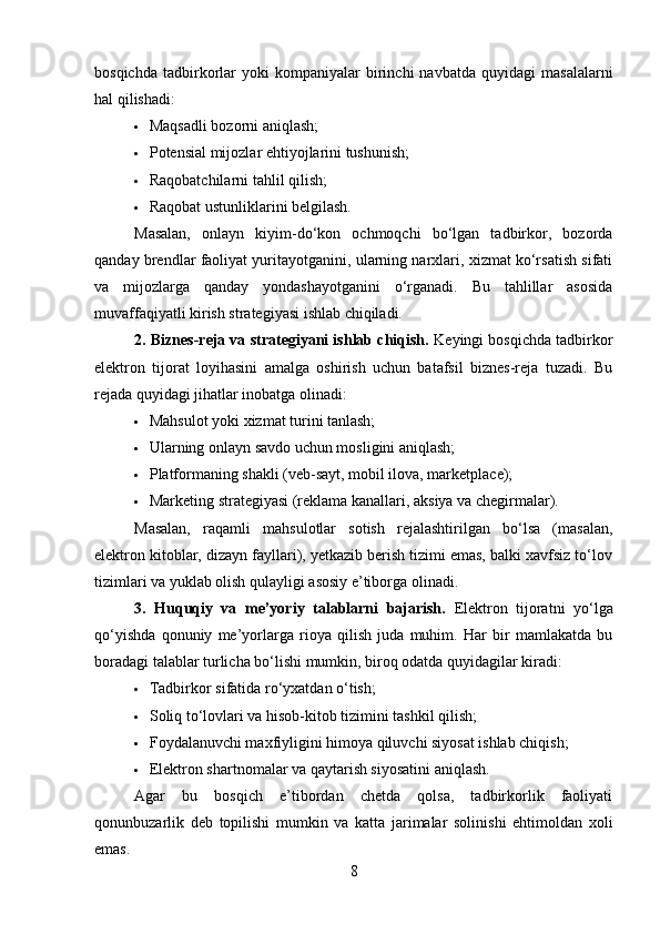 bosqichda   tadbirkorlar   yoki   kompaniyalar   birinchi   navbatda   quyidagi   masalalarni
hal qilishadi:
 Maqsadli bozorni aniqlash;
 Potensial mijozlar ehtiyojlarini tushunish;
 Raqobatchilarni tahlil qilish;
 Raqobat ustunliklarini belgilash.
Masalan,   onlayn   kiyim-do‘kon   ochmoqchi   bo‘lgan   tadbirkor,   bozorda
qanday brendlar faoliyat yuritayotganini, ularning narxlari, xizmat ko‘rsatish sifati
va   mijozlarga   qanday   yondashayotganini   o‘rganadi.   Bu   tahlillar   asosida
muvaffaqiyatli kirish strategiyasi ishlab chiqiladi.
2. Biznes-reja va strategiyani ishlab chiqish.  Keyingi bosqichda tadbirkor
elektron   tijorat   loyihasini   amalga   oshirish   uchun   batafsil   biznes-reja   tuzadi.   Bu
rejada quyidagi jihatlar inobatga olinadi:
 Mahsulot yoki xizmat turini tanlash;
 Ularning onlayn savdo uchun mosligini aniqlash;
 Platformaning shakli (veb-sayt, mobil ilova, marketplace);
 Marketing strategiyasi (reklama kanallari, aksiya va chegirmalar).
Masalan,   raqamli   mahsulotlar   sotish   rejalashtirilgan   bo‘lsa   (masalan,
elektron kitoblar, dizayn fayllari), yetkazib berish tizimi emas, balki xavfsiz to‘lov
tizimlari va yuklab olish qulayligi asosiy e’tiborga olinadi.
3.   Huquqiy   va   me’yoriy   talablarni   bajarish.   Elektron   tijoratni   yo‘lga
qo‘yishda   qonuniy   me’yorlarga   rioya   qilish   juda   muhim.   Har   bir   mamlakatda   bu
boradagi talablar turlicha bo‘lishi mumkin, biroq odatda quyidagilar kiradi:
 Tadbirkor sifatida ro‘yxatdan o‘tish;
 Soliq to‘lovlari va hisob-kitob tizimini tashkil qilish;
 Foydalanuvchi maxfiyligini himoya qiluvchi siyosat ishlab chiqish;
 Elektron shartnomalar va qaytarish siyosatini aniqlash.
Agar   bu   bosqich   e’tibordan   chetda   qolsa,   tadbirkorlik   faoliyati
qonunbuzarlik   deb   topilishi   mumkin   va   katta   jarimalar   solinishi   ehtimoldan   xoli
emas.
8 