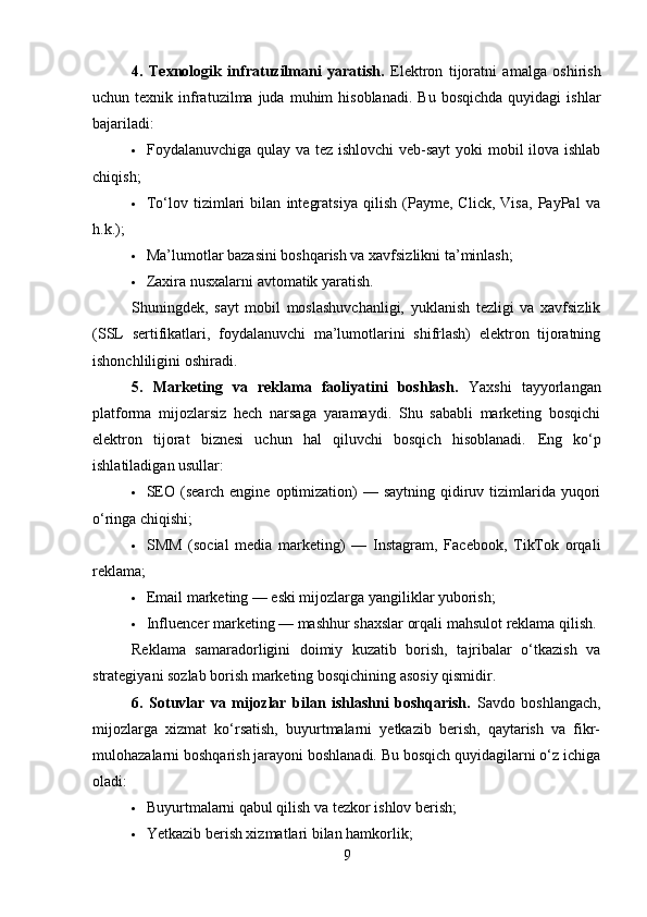 4.   Texnologik   infratuzilmani   yaratish.   Elektron   tijoratni   amalga   oshirish
uchun  texnik  infratuzilma  juda  muhim  hisoblanadi.   Bu  bosqichda   quyidagi   ishlar
bajariladi:
 Foydalanuvchiga qulay va tez ishlovchi  veb-sayt  yoki  mobil  ilova ishlab
chiqish;
 To‘lov   tizimlari   bilan   integratsiya   qilish   (Payme,   Click,   Visa,   PayPal   va
h.k.);
 Ma’lumotlar bazasini boshqarish va xavfsizlikni ta’minlash;
 Zaxira nusxalarni avtomatik yaratish.
Shuningdek,   sayt   mobil   moslashuvchanligi,   yuklanish   tezligi   va   xavfsizlik
(SSL   sertifikatlari,   foydalanuvchi   ma’lumotlarini   shifrlash)   elektron   tijoratning
ishonchliligini oshiradi.
5.   Marketing   va   reklama   faoliyatini   boshlash.   Yaxshi   tayyorlangan
platforma   mijozlarsiz   hech   narsaga   yaramaydi.   Shu   sababli   marketing   bosqichi
elektron   tijorat   biznesi   uchun   hal   qiluvchi   bosqich   hisoblanadi.   Eng   ko‘p
ishlatiladigan usullar:
 SEO (search engine  optimization)  — saytning  qidiruv tizimlarida  yuqori
o‘ringa chiqishi;
 SMM   (social   media   marketing)   —   Instagram,   Facebook,   TikTok   orqali
reklama;
 Email marketing — eski mijozlarga yangiliklar yuborish;
 Influencer marketing — mashhur shaxslar orqali mahsulot reklama qilish.
Reklama   samaradorligini   doimiy   kuzatib   borish,   tajribalar   o‘tkazish   va
strategiyani sozlab borish marketing bosqichining asosiy qismidir.
6.   Sotuvlar   va   mijozlar   bilan   ishlashni   boshqarish.   Savdo   boshlangach,
mijozlarga   xizmat   ko‘rsatish,   buyurtmalarni   yetkazib   berish,   qaytarish   va   fikr-
mulohazalarni boshqarish jarayoni boshlanadi. Bu bosqich quyidagilarni o‘z ichiga
oladi:
 Buyurtmalarni qabul qilish va tezkor ishlov berish;
 Yetkazib berish xizmatlari bilan hamkorlik;
9 