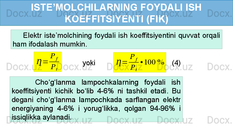 ISTE’MOLCHILARNING FOYDALI ISH 
KOEFFITSIYENTI (FIK)
        Elektr  iste’molchining  foydali  ish  koeffitsiyentini  quvvat  orqali 
ham ifodalash mumkin.Ƞ	=	
??????	??????	
??????	??????
(4)	
Ƞ	=	
??????	??????	
??????	??????	
•	100	%yoki
        Cho ‘ g ‘ lanma  lampochkalarning  foydali  ish 
koeffitsiyenti  kichik  bo ‘ lib  4-6%  ni  tashkil  etadi .  Bu 
degani  cho ‘ g ‘ lanma  lampochkada  sarflangan  elektr 
energiyaning  4-6%  i  yorug ‘ likka,  qolgan  94-96%  i 
issiqlikka aylanadi. 