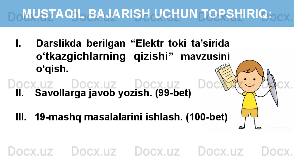 MUSTAQIL BAJARISH UCHUN TOPSHIRIQ:
I. Darslikda  berilgan  “Elektr  toki  ta’sirida 
o ‘ tkazgichlarning  qizishi ”  mavzusini 
o‘qish.
II.    Savollarga javob yozish. (99-bet)
III.     19-mashq masalalarini ishlash. (100-bet)
        