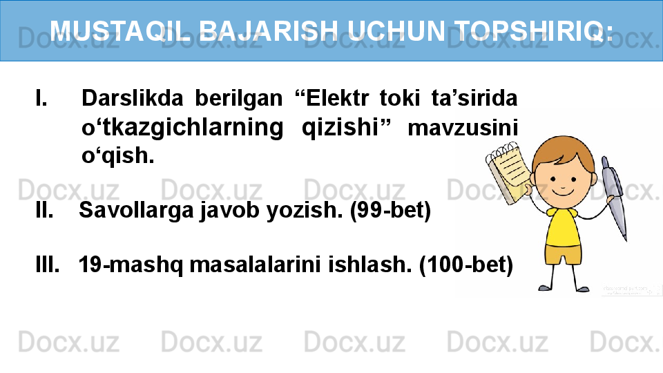 MUSTAQIL BAJARISH UCHUN TOPSHIRIQ:
I. Darslikda  berilgan  “Elektr  toki  ta’sirida 
o ‘ tkazgichlarning  qizishi ”  mavzusini 
o‘qish.
II.    Savollarga javob yozish. (99-bet)
III.     19-mashq masalalarini ishlash. (100-bet)