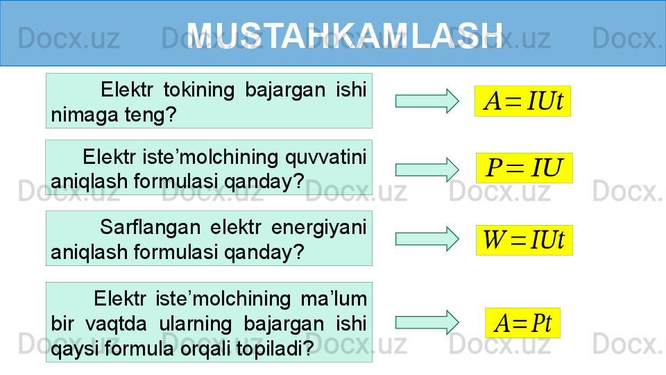 MUSTAHKAMLASH
      Elektr iste’molchining quvvatini 
aniqlash formulasi qanday ?          Elektr  tokining  bajargan  ishi 
nimaga teng ???????	=	??????????????????	
??????	=	????????????
          Sarflangan  elektr  energiyani 
aniqlash formulasi qanday ?
          Elektr  iste’molchining  ma’lum 
bir  vaqtda  ularning  bajargan  ishi 
qaysi formula orqali topiladi?	
??????	=	??????????????????	
??????	=	????????????