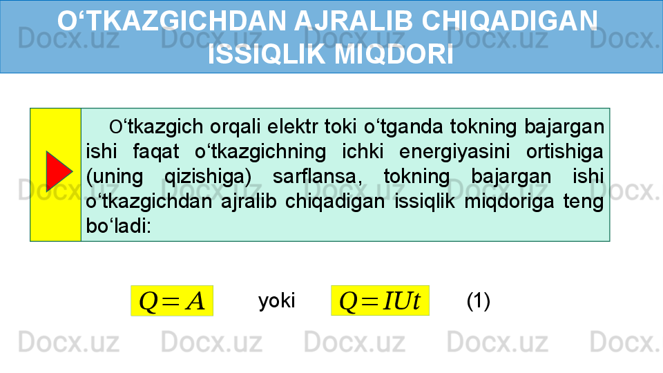 O ‘ TKAZGICHDAN AJRALIB CHIQADIGAN 
ISSIQLIK MIQDORI
        O ‘ tkazgich orqali elektr toki  o ‘ tganda tokning  bajargan 
ishi  faqat  o ‘ tkazgichning  ichki  energiyasini  ortishiga 
(uning  qizishiga)  sarflansa,  tokning  bajargan  ishi 
o ‘ tkazgichdan  ajralib  chiqadigan  issiqlik  miqdoriga  teng 
bo ‘ ladi: ??????	=	??????????????????	??????	=	??????
yoki
(1) 