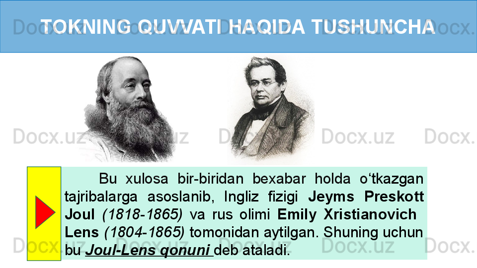 TOKNING QUVVATI HAQIDA TUSHUNCHA
        Bu  xulosa  bir-biridan  bexabar  holda  o ‘ tkazgan 
tajribalarga  asoslanib,  Ingliz  fizigi  Jeyms  Preskott 
Joul  (1818-1865)  va  rus  olimi  Emily  Xristianovich   
Lens   (1804-1865)  tomonidan aytilgan. Shuning uchun 
bu  Joul-Lens qonuni  deb ataladi. 