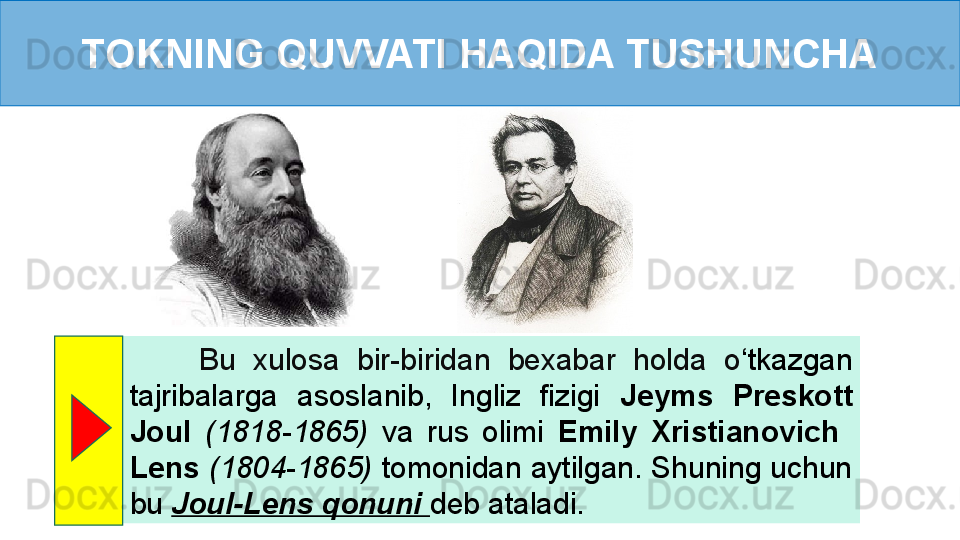 TOKNING QUVVATI HAQIDA TUSHUNCHA
        Bu  xulosa  bir-biridan  bexabar  holda  o ‘ tkazgan 
tajribalarga  asoslanib,  Ingliz  fizigi  Jeyms  Preskott 
Joul  (1818-1865)  va  rus  olimi  Emily  Xristianovich   
Lens   (1804-1865)  tomonidan aytilgan. Shuning uchun 
bu  Joul-Lens qonuni  deb ataladi.