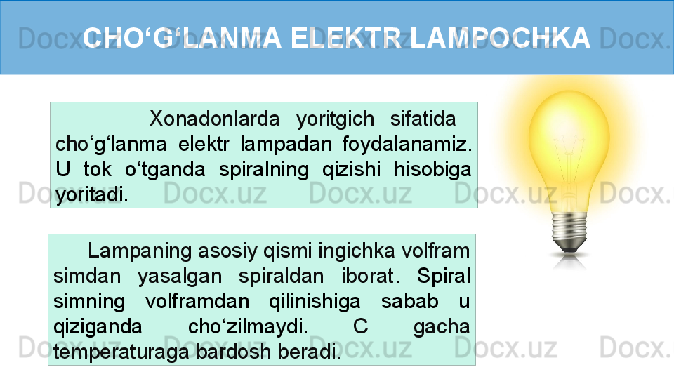 CHO ‘ G ‘ LANMA ELEKTR LAMPOCHKA
            Xonadonlarda  yoritgich  sifatida   
cho ‘ g ‘ lanma  elektr  lampadan  foydalanamiz. 
U  tok  o ‘ tganda  spiralning  qizishi  hisobiga 
yoritadi. 
       Lampaning asosiy qismi ingichka volfram 
simdan  yasalgan  spiraldan  iborat .  Spiral 
simning  volframdan  qilinishiga  sabab  u 
qiziganda  cho ‘ zilmaydi.  C  gacha 
temperaturaga bardosh beradi. 