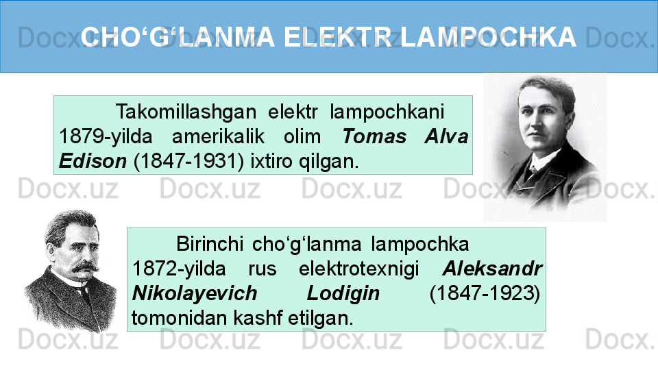 CHO ‘ G ‘ LANMA ELEKTR LAMPOCHKA
          Birinchi  cho ‘ g ‘ lanma  lampochka                 
1872-yilda  rus  elektrotexnigi  Aleksandr 
Nikolayevich  Lodigin  (1847-1923) 
tomonidan kashf etilgan.          Takomillashgan  elektr  lampochkani     
1879-yilda  amerikalik  olim  Tomas  Alva 
Edison  (1847-1931) ixtiro qilgan. 