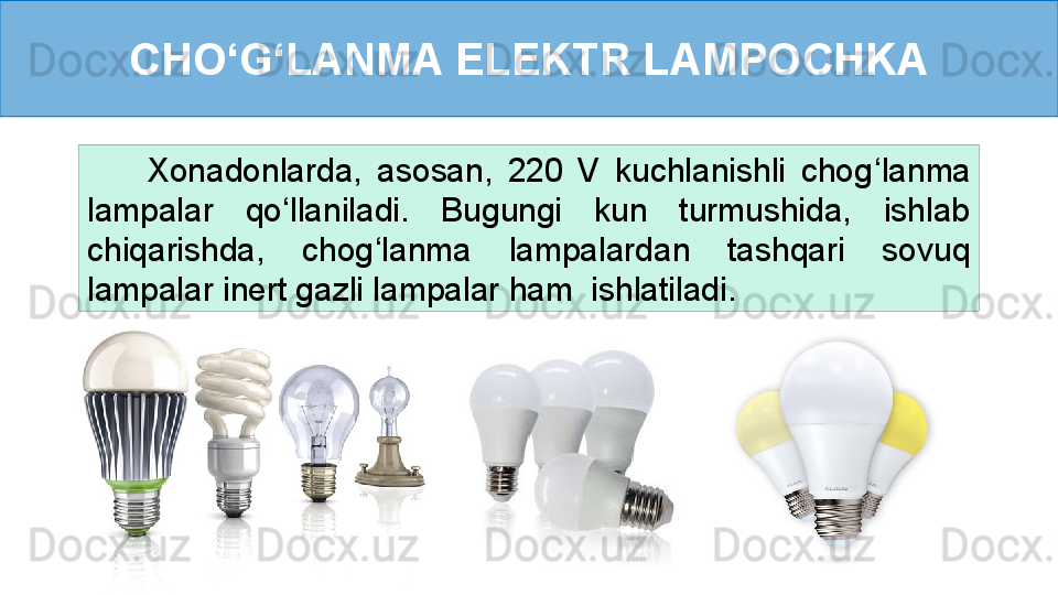 CHO ‘ G ‘ LANMA ELEKTR LAMPOCHKA
        Xonadonlarda,  asosan,  220  V  kuchlanishli  chog ‘ lanma 
lampalar   qo ‘ llaniladi.  Bugungi  kun  turmushida,  ishlab 
chiqarishda,  chog ‘ lanma  lampalardan  tashqari  sovuq 
lampalar inert gazli lampalar ham  ishlatiladi. 