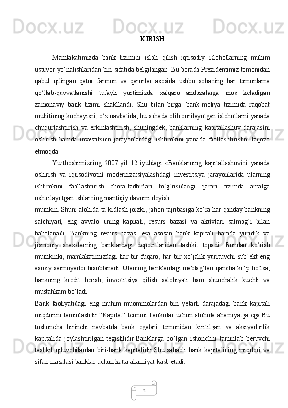 3KIRISH
Mamlakatimizda   bank   tizimini   isloh   qilish   iqtisodiy   islohotlarning   muhim
ustuvor yo‘nalishlaridan biri sifatida belgilangan. Bu borada Prezidentimiz tomonidan
qabul   qilingan   qator   farmon   va   qarorlar   asosida   ushbu   sohaning   har   tomonlama
qo‘llab-quvvatlanishi   tufayli   yurtimizda   xalqaro   andozalarga   mos   keladigan
zamonaviy   bank   tizimi   shakllandi.   Shu   bilan   birga,   bank-moliya   tizimida   raqobat
muhitining kuchayishi, o‘z navbatida, bu sohada olib borilayotgan islohotlarni yanada
chuqurlashtirish   va   erkinlashtirish,   shuningdek,   banklarning   kapitallashuv   darajasini
oshirish   hamda   investitsion   jarayonlardagi   ishtirokini   yanada   faollashtirishni   taqozo
etmoqda.
Yurtboshimizning   2007   yil   12   iyuldagi   «Banklarning   kapitallashuvini   yanada
oshirish   va   iqtisodiyotni   modernizatsiyalashdagi   investitsiya   jarayonlarida   ularning
ishtirokini   faollashtirish   chora-tadbirlari   to‘g‘risida»gi   qarori   tizimda   amalga
oshirilayotgan ishlarning mantiqiy davomi deyish
mumkin. Shuni alohida ta’kidlash joizki, jahon tajribasiga ko‘ra har qanday bankning
salohiyati,   eng   avvalo   uning   kapitali,   resurs   bazasi   va   aktivlari   salmog‘i   bilan
baholanadi.   Bankning   resurs   bazasi   esa   asosan   bank   kapitali   hamda   yuridik   va
jismoniy   shaxslarning   banklardagi   depozitlaridan   tashkil   topadi.   Bundan   ko‘rish
mumkinki,   mamlakatimizdagi   har   bir   fuqaro,   har   bir   xo‘jalik   yurituvchi   sub’ekt   eng
asosiy sarmoyador hisoblanadi. Ularning banklardagi mablag‘lari qancha ko‘p bo‘lsa,
bankning   kredit   berish,   investitsiya   qilish   salohiyati   ham   shunchalik   kuchli   va
mustahkam bo‘ladi.
Bank   faoliyatidagi   eng   muhim   muommolardan   biri   yetarli   darajadagi   bank   kapitali
miqdorini taminlashdir.”Kapital” termini bankirlar uchun alohida ahamiyatga ega.Bu
tushuncha   birinchi   navbatda   bank   egalari   tomonidan   kiritilgan   va   aksiyadorlik
kapitalida   joylashtirilgan   tegishlidir.Banklarga   bo’lgan   ishonchni   taminlab   beruvchi
tashkil   qiluvchilardan   biri-bank   kapitalidir.Shu   sababli   bank   kapitalining   miqdori   va
sifati masalasi banklar uchun katta ahamiyat kasb etadi.