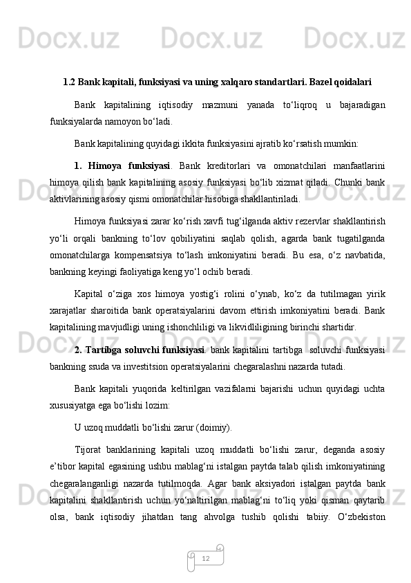 121.2 Bank kapitali, funksiyasi va uning xalqaro standartlari. Bazel qoidalari
Bank   kapitalining   iqtisodiy   mazmuni   yanada   to‘liqroq   u   bajaradigan
funksiyalarda namoyon bo‘ladi.
Bank kapitalining quyidagi ikkita funksiyasini ajratib ko‘rsatish mumkin:
1.   Himoya   funksiyasi .   Bank   kreditorlari   va   omonatchilari   manfaatlarini
himoya  qilish   bank   kapitalining  asosiy   funksiyasi   bo‘lib   xizmat   qiladi.   Chunki   bank
aktivlarining asosiy qismi omonatchilar hisobiga shakllantiriladi. 
Himoya funksiyasi zarar ko‘rish xavfi tug‘ilganda aktiv rezervlar shakllantirish
yo‘li   orqali   bankning   to‘lov   qobiliyatini   saqlab   qolish,   agarda   bank   tugatilganda
omonatchilarga   kompensatsiya   to‘lash   imkoniyatini   beradi.   Bu   esa,   o‘z   navbatida,
bankning keyingi faoliyatiga keng yo‘l ochib beradi. 
Kapital   o‘ziga   xos   himoya   yostig‘i   rolini   o‘ynab,   ko‘z   da   tutilmagan   yirik
xarajatlar   sharoitida   bank   operatsiyalarini   davom   ettirish   imkoniyatini   beradi.   Bank
kapitalining mavjudligi uning ishonchliligi va likvidliligining birinchi shartidir. 
2.  Tartibga   soluvchi   funksiyasi .  bank   kapitalini   tartibga     soluvchi   funksiyasi
bankning ssuda va investitsion operatsiyalarini chegaralashni nazarda tutadi.
Bank   kapitali   yuqorida   keltirilgan   vazifalarni   bajarishi   uchun   quyidagi   uchta
xususiyatga ega bo‘lishi lozim: 
U uzoq muddatli bo‘lishi zarur (doimiy). 
Tijorat   banklarining   kapitali   uzoq   muddatli   bo‘lishi   zarur,   deganda   asosiy
e’tibor kapital egasining ushbu mablag‘ni istalgan paytda talab qilish imkoniyatining
chegaralanganligi   nazarda   tutilmoqda.   Agar   bank   aksiyadori   istalgan   paytda   bank
kapitalini   shakllantirish   uchun   yo‘naltirilgan   mablag‘ni   to‘liq   yoki   qisman   qaytarib
olsa,   bank   iqtisodiy   jihatdan   tang   ahvolga   tushib   qolishi   tabiiy.   O‘zbekiston