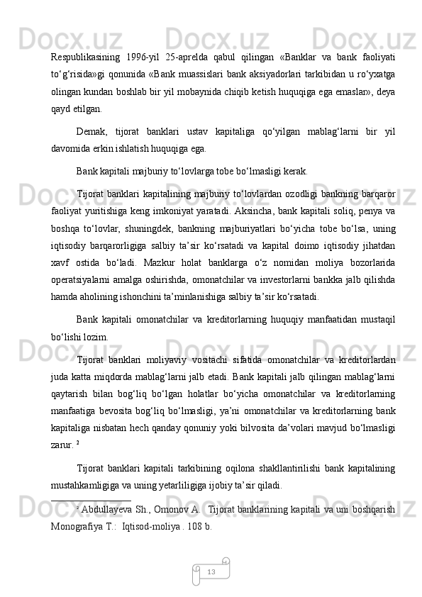13Respublikasining   1996-yil   25-aprelda   qabul   qilingan   «Banklar   va   bank   faoliyati
to‘g‘risida»gi   qonunida   «Bank   muassislari   bank  aksiyadorlari   tarkibidan   u  ro‘yxatga
olingan kundan boshlab bir yil mobaynida chiqib ketish huquqiga ega emaslar», deya
qayd etilgan. 
Demak,   tijorat   banklari   ustav   kapitaliga   qo‘yilgan   mablag‘larni   bir   yil
davomida erkin ishlatish huquqiga ega.
Bank kapitali majburiy to‘lovlarga tobe bo‘lmasligi kerak. 
Tijorat  banklari   kapitalining  majburiy  to‘lovlardan  ozodligi  bankning  barqaror
faoliyat yuritishiga keng imkoniyat yaratadi. Aksincha, bank kapitali soliq, penya va
boshqa   to‘lovlar,   shuningdek,   bankning   majburiyatlari   bo‘yicha   tobe   bo‘lsa,   uning
iqtisodiy   barqarorligiga   salbiy   ta’sir   ko‘rsatadi   va   kapital   doimo   iqtisodiy   jihatdan
xavf   ostida   bo‘ladi.   Mazkur   holat   banklarga   o‘z   nomidan   moliya   bozorlarida
operatsiyalarni amalga oshirishda, omonatchilar va investorlarni bankka jalb qilishda
hamda aholining ishonchini ta’minlanishiga salbiy ta’sir ko‘rsatadi. 
Bank   kapitali   omonatchilar   va   kreditorlarning   huquqiy   manfaatidan   mustaqil
bo‘lishi lozim. 
Tijorat   banklari   moliyaviy   vositachi   sifatida   omonatchilar   va   kreditorlardan
juda katta miqdorda mablag‘larni jalb etadi. Bank kapitali jalb qilingan mablag‘larni
qaytarish   bilan   bog‘liq   bo‘lgan   holatlar   bo‘yicha   omonatchilar   va   kreditorlarning
manfaatiga   bevosita   bog‘liq   bo‘lmasligi,   ya’ni   omonatchilar   va   kreditorlarning   bank
kapitaliga nisbatan hech qanday qonuniy yoki bilvosita da’volari mavjud bo‘lmasligi
zarur.  2
Tijorat   banklari   kapitali   tarkibining   oqilona   shakllantirilishi   bank   kapitalining
mustahkamligiga va uning yetarliligiga ijobiy ta’sir qiladi. 
2
  Abdullayeva Sh., Omonov A.   Tijorat banklarining kapitali va uni boshqarish
Monografiya T.:  Iqtisod-moliya . 108 b. 