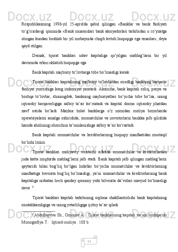 13Respublikasining   1996-yil   25-aprelda   qabul   qilingan   «Banklar   va   bank   faoliyati
to‘g‘risida»gi   qonunida   «Bank   muassislari   bank  aksiyadorlari   tarkibidan   u  ro‘yxatga
olingan kundan boshlab bir yil mobaynida chiqib ketish huquqiga ega emaslar», deya
qayd etilgan. 
Demak,   tijorat   banklari   ustav   kapitaliga   qo‘yilgan   mablag‘larni   bir   yil
davomida erkin ishlatish huquqiga ega.
Bank kapitali majburiy to‘lovlarga tobe bo‘lmasligi kerak. 
Tijorat  banklari   kapitalining  majburiy  to‘lovlardan  ozodligi  bankning  barqaror
faoliyat yuritishiga keng imkoniyat yaratadi. Aksincha, bank kapitali soliq, penya va
boshqa   to‘lovlar,   shuningdek,   bankning   majburiyatlari   bo‘yicha   tobe   bo‘lsa,   uning
iqtisodiy   barqarorligiga   salbiy   ta’sir   ko‘rsatadi   va   kapital   doimo   iqtisodiy   jihatdan
xavf   ostida   bo‘ladi.   Mazkur   holat   banklarga   o‘z   nomidan   moliya   bozorlarida
operatsiyalarni amalga oshirishda, omonatchilar va investorlarni bankka jalb qilishda
hamda aholining ishonchini ta’minlanishiga salbiy ta’sir ko‘rsatadi. 
Bank   kapitali   omonatchilar   va   kreditorlarning   huquqiy   manfaatidan   mustaqil
bo‘lishi lozim. 
Tijorat   banklari   moliyaviy   vositachi   sifatida   omonatchilar   va   kreditorlardan
juda katta miqdorda mablag‘larni jalb etadi. Bank kapitali jalb qilingan mablag‘larni
qaytarish   bilan   bog‘liq   bo‘lgan   holatlar   bo‘yicha   omonatchilar   va   kreditorlarning
manfaatiga   bevosita   bog‘liq   bo‘lmasligi,   ya’ni   omonatchilar   va   kreditorlarning   bank
kapitaliga nisbatan hech qanday qonuniy yoki bilvosita da’volari mavjud bo‘lmasligi
zarur.  2
Tijorat   banklari   kapitali   tarkibining   oqilona   shakllantirilishi   bank   kapitalining
mustahkamligiga va uning yetarliligiga ijobiy ta’sir qiladi. 
2
  Abdullayeva Sh., Omonov A.   Tijorat banklarining kapitali va uni boshqarish
Monografiya T.:  Iqtisod-moliya . 108 b.