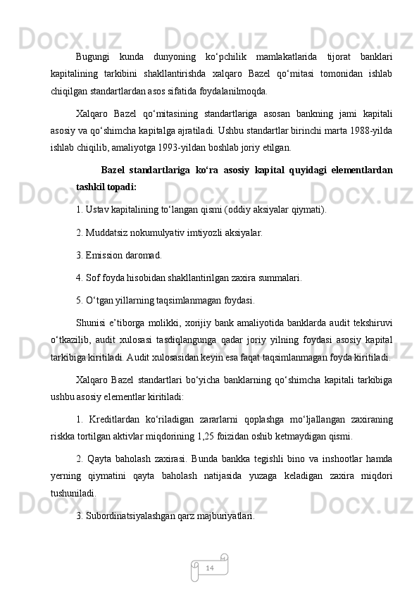 14Bugungi   kunda   dunyoning   ko‘pchilik   mamlakatlarida   tijorat   banklari
kapitalining   tarkibini   shakllantirishda   xalqaro   Bazel   qo‘mitasi   tomonidan   ishlab
chiqilgan standartlardan asos sifatida foydalanilmoqda. 
Xalqaro   Bazel   qo‘mitasining   standartlariga   asosan   bankning   jami   kapitali
asosiy va qo‘shimcha kapitalga ajratiladi. Ushbu standartlar birinchi marta 1988-yilda
ishlab chiqilib, amaliyotga 1993-yildan boshlab joriy etilgan. 
Bazel   standartlariga   ko‘ra   asosiy   kapital   quyidagi   elementlardan
tashkil topadi: 
1. Ustav kapitalining to‘langan qismi (oddiy aksiyalar qiymati). 
2. Muddatsiz nokumulyativ imtiyozli aksiyalar. 
3. Emission daromad. 
4. Sof foyda hisobidan shakllantirilgan zaxira summalari. 
5. O‘tgan yillarning taqsimlanmagan foydasi. 
Shunisi   e’tiborga  molikki,  xorijiy  bank   amaliyotida   banklarda   audit   tekshiruvi
o‘tkazilib,   audit   xulosasi   tasdiqlangunga   qadar   joriy   yilning   foydasi   asosiy   kapital
tarkibiga kiritiladi. Audit xulosasidan keyin esa faqat taqsimlanmagan foyda kiritiladi.
Xalqaro   Bazel   standartlari   bo‘yicha   banklarning   qo‘shimcha   kapitali   tarkibiga
ushbu asosiy elementlar kiritiladi: 
1.   Kreditlardan   ko‘riladigan   zararlarni   qoplashga   mo‘ljallangan   zaxiraning
riskka tortilgan aktivlar miqdorining 1,25 foizidan oshib ketmaydigan qismi. 
2.   Qayta   baholash   zaxirasi.   Bunda   bankka   tegishli   bino   va   inshootlar   hamda
yerning   qiymatini   qayta   baholash   natijasida   yuzaga   keladigan   zaxira   miqdori
tushuniladi. 
3. Subordinatsiyalashgan qarz majburiyatlari.