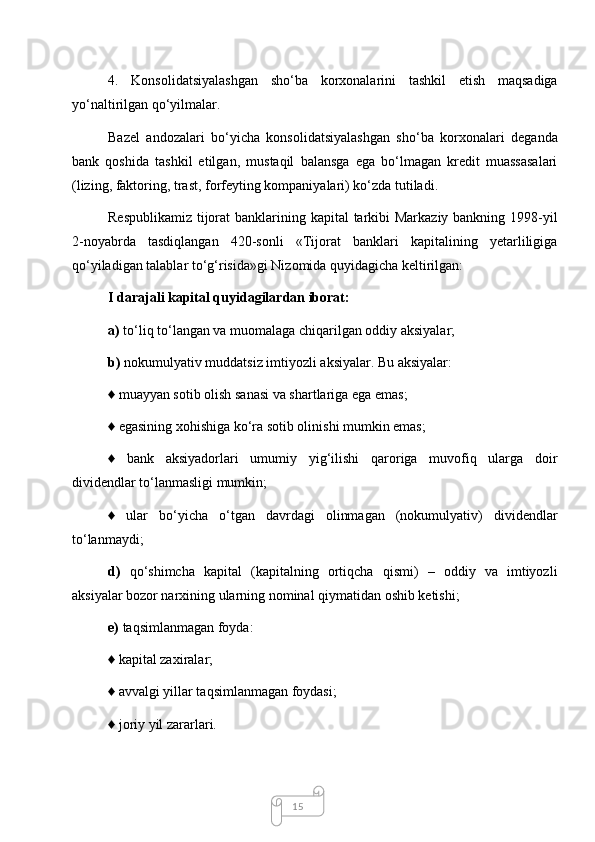 154.   Konsolidatsiyalashgan   sho‘ba   korxonalarini   tashkil   etish   maqsadiga
yo‘naltirilgan qo‘yilmalar. 
Bazel   andozalari   bo‘yicha   konsolidatsiyalashgan   sho‘ba   korxonalari   deganda
bank   qoshida   tashkil   etilgan,   mustaqil   balansga   ega   bo‘lmagan   kredit   muassasalari
(lizing, faktoring, trast, forfeyting kompaniyalari) ko‘zda tutiladi. 
Respublikamiz tijorat banklarining kapital  tarkibi Markaziy bankning 1998-yil
2-noyabrda   tasdiqlangan   420-sonli   «Tijorat   banklari   kapitalining   yetarliligiga
qo‘yiladigan talablar to‘g‘risida»gi Nizomida quyidagicha keltirilgan: 
I darajali kapital quyidagilardan iborat: 
a)  to‘liq to‘langan va muomalaga chiqarilgan oddiy aksiyalar; 
b)  nokumulyativ muddatsiz imtiyozli aksiyalar. Bu aksiyalar: 
♦ muayyan sotib olish sanasi va shartlariga ega emas;
♦ egasining xohishiga ko‘ra sotib olinishi mumkin emas; 
♦   bank   aksiyadorlari   umumiy   yig‘ilishi   qaroriga   muvofiq   ularga   doir
dividendlar to‘lanmasligi mumkin; 
♦   ular   bo‘yicha   o‘tgan   davrdagi   olinmagan   (nokumulyativ)   dividendlar
to‘lanmaydi; 
d)   qo‘shimcha   kapital   (kapitalning   ortiqcha   qismi)   –   oddiy   va   imtiyozli
aksiyalar bozor narxining ularning nominal qiymatidan oshib ketishi; 
e)  taqsimlanmagan foyda:
  ♦ kapital zaxiralar; 
♦ avvalgi yillar taqsimlanmagan foydasi; 
♦ joriy yil zararlari.