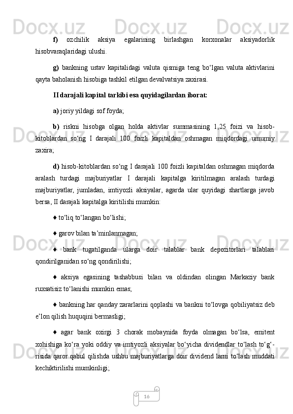 16f)   ozchilik   aksiya   egalarining   birlashgan   korxonalar   aksiyadorlik
hisobvaraqlaridagi ulushi. 
g)   bankning   ustav   kapitalidagi   valuta   qismiga   teng   bo‘lgan   valuta   aktivlarini
qayta baholanish hisobiga tashkil etilgan devalvatsiya zaxirasi. 
II darajali kapital tarkibi esa quyidagilardan iborat:
a)  joriy yildagi sof foyda; 
b)   riskni   hisobga   olgan   holda   aktivlar   summasining   1,25   foizi   va   hisob-
kitoblardan   so‘ng   I   darajali   100   foizli   kapitaldan   oshmagan   miqdordagi   umumiy
zaxira; 
d)   hisob-kitoblardan so‘ng I darajali 100 foizli kapitaldan oshmagan miqdorda
aralash   turdagi   majburiyatlar   I   darajali   kapitalga   kiritilmagan   aralash   turdagi
majburiyatlar,   jumladan,   imtiyozli   aksiyalar,   agarda   ular   quyidagi   shartlarga   javob
bersa, II darajali kapitalga kiritilishi mumkin: 
♦ to‘liq to‘langan bo‘lishi;
♦ garov bilan ta’minlanmagan; 
♦   bank   tugatilganda   ularga   doir   talablar   bank   depozitorlari   talablari
qondirilganidan so‘ng qondirilishi; 
♦   aksiya   egasining   tashabbusi   bilan   va   oldindan   olingan   Markaziy   bank
ruxsatisiz to‘lanishi mumkin emas; 
♦ bankning har qanday zararlarini qoplashi va bankni to‘lovga qobiliyatsiz deb
e’lon qilish huquqini bermasligi; 
♦   agar   bank   oxirgi   3   chorak   mobaynida   foyda   olmagan   bo‘lsa,   emitent
xohishiga ko‘ra yoki oddiy va imtiyozli  aksiyalar  bo‘yicha dividendlar  to‘lash to‘g‘-
risida qaror qabul qilishda ushbu majburiyatlarga doir dividend larni to‘lash muddati
kechiktirilishi mumkinligi;