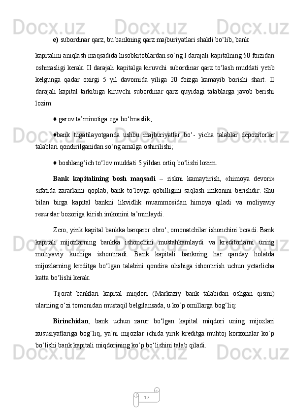 17e)  subordinar qarz, bu bankning qarz majburiyatlari shakli bo‘lib, bank  
kapitalini aniqlash maqsadida hisobkitoblardan so‘ng I darajali kapitalning 50 foizidan
oshmasligi kerak. II darajali kapitalga kiruvchi subordinar qarz to‘lash muddati yetib
kelgunga   qadar   oxirgi   5   yil   davomida   yiliga   20   foizga   kamayib   borishi   shart.   II
darajali   kapital   tarkibiga   kiruvchi   subordinar   qarz   quyidagi   talablarga   javob   berishi
lozim: 
♦ garov ta’minotiga ega bo‘lmaslik; 
♦bank   tugatilayotganda   ushbu   majburiyatlar   bo‘-   yicha   talablar   depozitorlar
talablari qondirilganidan so‘ng amalga oshirilishi; 
♦ boshlang‘ich to‘lov muddati 5 yildan ortiq bo‘lishi lozim. 
Bank   kapitalining   bosh   maqsadi   –   riskni   kamaytirish,   «himoya   devori»
sifatida   zararlarni   qoplab,   bank   to‘lovga   qobilligini   saqlash   imkonini   berishdir.   Shu
bilan   birga   kapital   bankni   likvidlik   muammosidan   himoya   qiladi   va   moliyaviy
resurslar bozoriga kirish imkonini ta’minlaydi. 
Zero, yirik kapital bankka barqaror obro‘, omonatchilar ishonchini beradi. Bank
kapitali   mijozlarning   bankka   ishonchini   mustahkamlaydi   va   kreditorlarni   uning
moliyaviy   kuchiga   ishontiradi.   Bank   kapitali   bankning   har   qanday   holatda
mijozlarning   kreditga   bo‘lgan   talabini   qondira   olishiga   ishontirish   uchun   yetarlicha
katta bo‘lishi kerak. 
Tijorat   banklari   kapital   miqdori   (Markaziy   bank   talabidan   oshgan   qismi)
ularning o‘zi tomonidan mustaqil belgilansada, u ko‘p omillarga bog‘liq: 
Birinchidan ,   bank   uchun   zarur   bo‘lgan   kapital   miqdori   uning   mijozlari
xususiyatlariga   bog‘liq,   ya’ni   mijozlar   ichida   yirik   kreditga   muhtoj   korxonalar   ko‘p
bo‘lishi bank kapitali miqdorining ko‘p bo‘lishini talab qiladi.