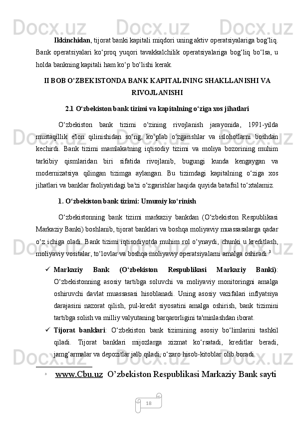 18Ikkinchidan , tijorat banki kapitali miqdori uning aktiv operatsiyalariga bog‘liq.
Bank   operatsiyalari   ko‘proq   yuqori   tavakkalchilik   operatsiyalariga   bog‘liq   bo‘lsa,   u
holda bankning kapitali ham ko‘p bo‘lishi kerak. 
II BOB O’ZBEKISTONDA BANK KAPITALINING SHAKLLANISHI VA
RIVOJLANISHI
2.1 O‘zbekiston bank tizimi va kapitalning o‘ziga xos jihatlari
O‘zbekiston   bank   tizimi   o‘zining   rivojlanish   jarayonida,   1991-yilda
mustaqillik   e'lon   qilinishidan   so‘ng,   ko‘plab   o‘zgarishlar   va   islohotlarni   boshdan
kechirdi.   Bank   tizimi   mamlakatning   iqtisodiy   tizimi   va   moliya   bozorining   muhim
tarkibiy   qismlaridan   biri   sifatida   rivojlanib,   bugungi   kunda   kengaygan   va
modernizatsiya   qilingan   tizimga   aylangan.   Bu   tizimdagi   kapitalning   o‘ziga   xos
jihatlari va banklar faoliyatidagi ba'zi o‘zgarishlar haqida quyida batafsil to‘xtalamiz.
1. O‘zbekiston bank tizimi: Umumiy ko‘rinish
O‘zbekistonning   bank   tizimi   markaziy   bankdan   (O‘zbekiston   Respublikasi
Markaziy Banki) boshlanib, tijorat banklari va boshqa moliyaviy muassasalarga qadar
o‘z  ichiga  oladi. Bank  tizimi   iqtisodiyotda  muhim   rol   o‘ynaydi,  chunki  u  kreditlash,
moliyaviy vositalar, to‘lovlar va boshqa moliyaviy operatsiyalarni amalga oshiradi. 3
 Markaziy   Bank   (O‘zbekiston   Respublikasi   Markaziy   Banki) :
O‘zbekistonning   asosiy   tartibga   soluvchi   va   moliyaviy   monitoringni   amalga
oshiruvchi   davlat   muassasasi   hisoblanadi.   Uning   asosiy   vazifalari   inflyatsiya
darajasini   nazorat   qilish,   pul-kredit   siyosatini   amalga   oshirish,   bank   tizimini
tartibga solish va milliy valyutaning barqarorligini ta'minlashdan iborat.
 Tijorat   banklari :   O‘zbekiston   bank   tizimining   asosiy   bo‘limlarini   tashkil
qiladi.   Tijorat   banklari   mijozlarga   xizmat   ko‘rsatadi,   kreditlar   beradi,
jamg‘armalar va depozitlar jalb qiladi, o‘zaro hisob-kitoblar olib boradi.
3
  www.Cbu.uz   O’zbekiston Respublikasi Markaziy Bank sayti