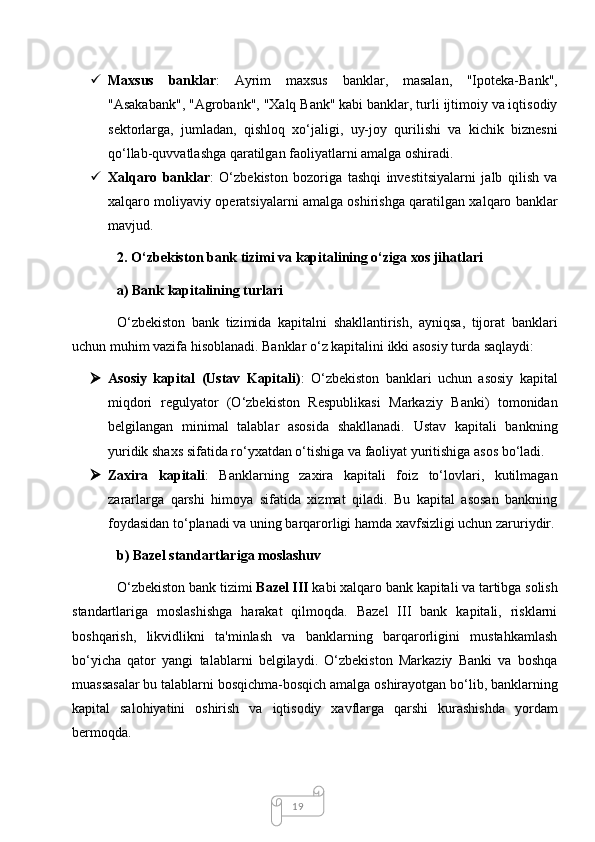 19 Maxsus   banklar :   Ayrim   maxsus   banklar,   masalan,   "Ipoteka-Bank",
"Asakabank", "Agrobank", "Xalq Bank" kabi banklar, turli ijtimoiy va iqtisodiy
sektorlarga,   jumladan,   qishloq   xo‘jaligi,   uy-joy   qurilishi   va   kichik   biznesni
qo‘llab-quvvatlashga qaratilgan faoliyatlarni amalga oshiradi.
 Xalqaro   banklar :   O‘zbekiston   bozoriga   tashqi   investitsiyalarni   jalb   qilish   va
xalqaro moliyaviy operatsiyalarni amalga oshirishga qaratilgan xalqaro banklar
mavjud.
2. O‘zbekiston bank tizimi va kapitalining o‘ziga xos jihatlari
a) Bank kapitalining turlari
O‘zbekiston   bank   tizimida   kapitalni   shakllantirish,   ayniqsa,   tijorat   banklari
uchun muhim vazifa hisoblanadi. Banklar o‘z kapitalini ikki asosiy turda saqlaydi:
 Asosiy   kapital   (Ustav   Kapitali) :   O‘zbekiston   banklari   uchun   asosiy   kapital
miqdori   regulyator   (O‘zbekiston   Respublikasi   Markaziy   Banki)   tomonidan
belgilangan   minimal   talablar   asosida   shakllanadi.   Ustav   kapitali   bankning
yuridik shaxs sifatida ro‘yxatdan o‘tishiga va faoliyat yuritishiga asos bo‘ladi.
 Zaxira   kapitali :   Banklarning   zaxira   kapitali   foiz   to‘lovlari,   kutilmagan
zararlarga   qarshi   himoya   sifatida   xizmat   qiladi.   Bu   kapital   asosan   bankning
foydasidan to‘planadi va uning barqarorligi hamda xavfsizligi uchun zaruriydir.
b) Bazel standartlariga moslashuv
O‘zbekiston bank tizimi  Bazel III  kabi xalqaro bank kapitali va tartibga solish
standartlariga   moslashishga   harakat   qilmoqda.   Bazel   III   bank   kapitali,   risklarni
boshqarish,   likvidlikni   ta'minlash   va   banklarning   barqarorligini   mustahkamlash
bo‘yicha   qator   yangi   talablarni   belgilaydi.   O‘zbekiston   Markaziy   Banki   va   boshqa
muassasalar bu talablarni bosqichma-bosqich amalga oshirayotgan bo‘lib, banklarning
kapital   salohiyatini   oshirish   va   iqtisodiy   xavflarga   qarshi   kurashishda   yordam
bermoqda.