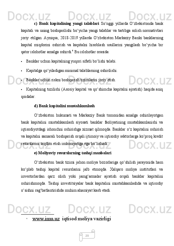 20c)   Bank   kapitalining   yangi   talablari   So‘nggi   yillarda   O‘zbekistonda   bank
kapitali va uning boshqarilishi bo‘yicha yangi talablar va tartibga solish normativlari
joriy   etilgan.   Ayniqsa,   2018-2019   yillarda   O‘zbekiston   Markaziy   Banki   banklarning
kapital   miqdorini   oshirish   va   kapitalni   hisoblash   usullarini   yangilash   bo‘yicha   bir
qator islohotlar amalga oshirdi. 4
  Bu islohotlar orasida:
 Banklar uchun kapitalning yuqori sifatli bo‘lishi talabi.
 Kapitalga qo‘yiladigan minimal talablarning oshirilishi.
 Banklar uchun riskni boshqarish tizimlarini joriy etish.
 Kapitalning tuzilishi (Asosiy kapital va qo‘shimcha kapitalni ajratish) haqida aniq
qoidalar.
d) Bank kapitalini mustahkamlash 
O‘zbekiston   hukumati   va   Markaziy   Bank   tomonidan   amalga   oshirilayotgan
bank   kapitalini   mustahkamlash   siyosati   banklar   faoliyatining   mustahkamlanishi   va
iqtisodiyotdagi ishonchni oshirishga xizmat qilmoqda. Banklar o‘z kapitalini oshirish
va kapitalni samarali boshqarish orqali ijtimoiy va iqtisodiy sektorlarga ko‘proq kredit
resurslarini taqdim etish imkoniyatiga ega bo‘lishadi.
e) Moliyaviy resurslarning tashqi manbalari
O‘zbekiston   bank  tizimi   jahon  moliya   bozorlariga   qo‘shilish   jarayonida   ham
ko‘plab   tashqi   kapital   resurslarini   jalb   etmoqda.   Xalqaro   moliya   institutlari   va
investorlardan   qarz   olish   yoki   jamg‘armalar   ajratish   orqali   banklar   kapitalini
oshirishmoqda.   Tashqi   investitsiyalar   bank   kapitalini   mustahkamlashda   va   iqtisodiy
o‘sishni rag‘batlantirishda muhim ahamiyat kasb etadi.
4
  www.imu.uz   iqtisod moliya vazirligi