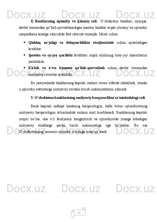 21f)   Banklarning   iqtisodiy   va   ijtimoiy   roli     O‘zbekiston   banklari,   ayniqsa,
davlat tomonidan qo‘llab-quvvatlanadigan maxsus banklar orqali ijtimoiy va iqtisodiy
maqsadlarni amalga oshirishda faol ishtirok etmoqda. Misol uchun:
 Qishloq   xo‘jaligi   va   dehqonchilikni   rivojlantirish   uchun   ajratiladigan
kreditlar.
 Ipoteka   va   uy - joy   qurilishi   kreditlari   orqali   aholining   turar - joy   sharoitlarini
yaxshilash .
 Kichik   va   o ‘ rta   biznesni   qo ‘ llab - quvvatlash   uchun   davlat   tomonidan
moliyaviy   resurslar   ajratilishi .
Bu   jarayonlarda   banklarning   kapitali   muhim   resurs   sifatida   ishlatiladi ,   chunki
u   iqtisodiy   sektorlarga   moliyaviy   yordam   berish   imkoniyatlarini   oshiradi .
3.  O ‘ zbekiston   banklarining   moliyaviy   barqarorlikni   ta ' minlashdagi   roli
Bank   kapitali   nafaqat   bankning   barqarorligini ,   balki   butun   iqtisodiyotning
moliyaviy   barqarorligini   ta ' minlashda   muhim   omil   hisoblanadi .   Banklarning   kapitali
yuqori   bo ‘ lsa ,   ular   o ‘ z   faoliyatini   kengaytirish   va   iqtisodiyotda   yuzaga   keladigan
moliyaviy   shoklarga   qarshi   turish   imkoniyatiga   ega   bo ‘ ladilar .   Bu   esa
O ‘ zbekistonning   umumiy   iqtisodiy   o ‘ sishiga   hissa   qo ‘ shadi .